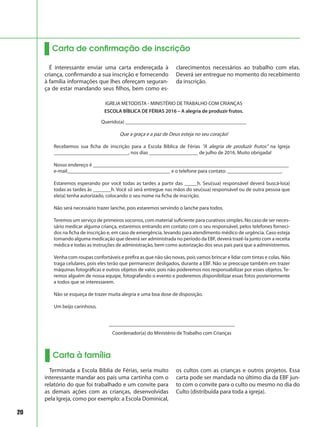 20
Carta de confirmação de inscrição
É interessante enviar uma carta endereçada à
criança, confirmando a sua inscrição e fornecendo
à família informações que lhes ofereçam seguran-
ça de estar mandando seus filhos, bem como es-
clarecimentos necessários ao trabalho com elas.
Deverá ser entregue no momento do recebimento
da inscrição.
IGREJA METODISTA - MINISTÉRIO DE TRABALHO COM CRIANÇAS
ESCOLA BÍBLICA DE FÉRIAS 2016 – A alegria de produzir frutos.
Querido(a) _______________________________________________
Que a graça e a paz de Deus esteja no seu coração!
Recebemos sua ficha de inscrição para a Escola Bíblica de Férias “A alegria de produzir frutos” na Igreja
_____________________________, nos dias ___________________ de julho de 2016. Muito obrigada!
Nosso endereço é ____________________________________________________________________________
e-mail________________________________________ e o telefone para contato: _____________________.
Estaremos esperando por você todas as tardes a partir das _____h. Seu(sua) responsável deverá buscá-lo(a)
todas as tardes às _______h. Você só será entregue nas mãos do seu(sua) responsável ou de outra pessoa que
ele(a) tenha autorizado, colocando o seu nome na ficha de inscrição.
Não será necessário trazer lanche, pois estaremos servindo o lanche para todos.
Teremos um serviço de primeiros socorros, com material suficiente para curativos simples. No caso de ser neces-
sário medicar alguma criança, estaremos entrando em contato com o seu responsável, pelos telefones forneci-
dos na ficha de inscrição e, em caso de emergência, levando para atendimento médico de urgência. Caso esteja
tomando alguma medicação que deverá ser administrada no período da EBF, deverá trazê-la junto com a receita
médica e todas as instruções de administração, bem como autorização dos seus pais para que a administremos.
Venha com roupas confortáveis e prefira as que não são novas, pois vamos brincar e lidar com tintas e colas. Não
traga celulares, pois eles terão que permanecer desligados, durante a EBF. Não se preocupe também em trazer
máquinas fotográficas e outros objetos de valor, pois não poderemos nos responsabilizar por esses objetos. Te-
remos alguém de nossa equipe, fotografando o evento e poderemos disponibilizar essas fotos posteriormente
a todos que se interessarem.
Não se esqueça de trazer muita alegria e uma boa dose de disposição.
Um beijo carinhoso,
_________________________________________________
Coordenador(a) do Ministério de Trabalho com Crianças
Carta à família
Terminada a Escola Bíblia de Férias, seria muito
interessante mandar aos pais uma cartinha com o
relatório do que foi trabalhado e um convite para
as demais ações com as crianças, desenvolvidas
pela Igreja, como por exemplo: a Escola Dominical,
os cultos com as crianças e outros projetos. Essa
carta pode ser mandada no último dia da EBF jun-
to com o convite para o culto ou mesmo no dia do
Culto (distribuída para toda a igreja).
 