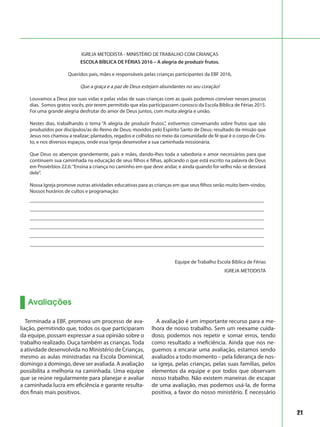 21
Avaliações
Terminada a EBF, promova um processo de ava-
liação, permitindo que, todos os que participaram
da equipe, possam expressar a sua opinião sobre o
trabalho realizado. Ouça também as crianças. Toda
a atividade desenvolvida no Ministério de Crianças,
mesmo as aulas ministradas na Escola Dominical,
domingo a domingo, deve ser avaliada. A avaliação
possibilita a melhoria na caminhada. Uma equipe
que se reúne regularmente para planejar e avaliar
a caminhada lucra em eficiência e garante resulta-
dos finais mais positivos.
A avaliação é um importante recurso para a me-
lhora de nosso trabalho. Sem um reexame cuida-
doso, podemos nos repetir e somar erros, tendo
como resultado a ineficiência. Ainda que nos ne-
guemos a encarar uma avaliação, estamos sendo
avaliados a todo momento – pela liderança de nos-
sa igreja, pelas crianças, pelas suas famílias, pelos
elementos da equipe e por todos que observam
nosso trabalho. Não existem maneiras de escapar
de uma avaliação, mas podemos usá-la, de forma
positiva, a favor do nosso ministério. É necessário
IGREJA METODISTA - MINISTÉRIO DE TRABALHO COM CRIANÇAS
ESCOLA BÍBLICA DE FÉRIAS 2016 – A alegria de produzir frutos.
Queridos pais, mães e responsáveis pelas crianças participantes da EBF 2016,
Que a graça e a paz de Deus estejam abundantes no seu coração!
Louvamos a Deus por suas vidas e pelas vidas de suas crianças com as quais pudemos conviver nesses poucos
dias. Somos gratos vocês, por terem permitido que elas participassem conosco da Escola Bíblica de Férias 2015.
Foi uma grande alegria desfrutar do amor de Deus juntos, com muita alegria e união.
Nestes dias, trabalhando o tema “A alegria de produzir frutos.”, estivemos conversando sobre frutos que são
produzidos por discípulos/as do Reino de Deus; movidos pelo Espírito Santo de Deus; resultado da missão que
Jesus nos chamou a realizar; plantados, regados e colhidos no meio da comunidade de fé que é o corpo de Cris-
to, e nos diversos espaços, onde essa Igreja desenvolve a sua caminhada missionária.
Que Deus os abençoe grandemente, pais e mães, dando-lhes toda a sabedoria e amor necessários para que
continuem sua caminhada na educação de seus filhos e filhas, aplicando o que está escrito na palavra de Deus
em Provérbios 22.6:“Ensina a criança no caminho em que deve andar, e ainda quando for velho não se desviará
dele”.
Nossa Igreja promove outras atividades educativas para as crianças em que seus filhos serão muito bem-vindos.
Nossos horários de cultos e programação:
___________________________________________________________________________________________
___________________________________________________________________________________________
___________________________________________________________________________________________
___________________________________________________________________________________________
___________________________________________________________________________________________
___________________________________________________________________________________________
	 Equipe de Trabalho Escola Bíblica de Férias
IGREJA METODISTA
 