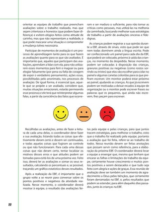 22
Recolhidas as avaliações, antes de fazer a leitu-
ra de cada uma delas, o coordenador deve fazer
a sua avaliação, listando todas as coisas que efe-
tivamente deram certo e devem ser continuadas,
e todas aquelas coisas que fugiram ao controle
ou que não funcionaram. Para cada uma dessas
coisas que não deram certo, tentar localizar os
motivos desses erros e que atitudes podem ser
tomadas para evitá-los de uma próxima vez. Feito
isso, deverá ler as avaliações e somar os seus re-
sultados, calculando os percentuais e, se possível,
traçando um gráfico estatístico desses resultados.
Após a realização da EBF, é importante que o
grupo volte a se reunir para conversar sobre os
pontos positivos e negativos da atividade rea-
lizada. Nesse momento, o coordenador deverá
mostrar à equipe, o resultado das avaliações fei-
tas pela equipe e pelas crianças, para que juntos
tracem estratégias, para melhorar o trabalho, visto
que o trabalho foi realizado pela equipe, portanto
a avaliação que foi feita, refere-se ao trabalho de
todos. Nessa reunião devem ser feitas anotações
que possam servir como referência, para a elabo-
ração da próxima EBF. O coordenador deverá levar
a equipe a enxergar que, mesmo que tenham que
encarar as falhas e limitações do trabalho da equi-
pe, certamente houve crescimento e muitos pon-
tos positivos a serem destacados e que tudo seja
feito com alegria e ações de graças. Essa reunião de
avaliação deve ser também um momento de agra-
decimento a Deus pelas bênçãos, que certamente
foram derramadas na EBF, e, pelos resultados que
podem se estender, para além daqueles dias passa-
dos, junto às crianças na EBF.
orientar as equipes de trabalho que preencham
avaliações sobre o trabalho realizado, mas que
sejam criteriosos e honestos (que podem fazer di-
ferença) e evitem elogios feitos como atitude de
carinho, mas que não representam a realidade, o
que pode mascarar uma situação e comprometer
a mudança talvez necessária.
Participar de momentos de avaliação é um pro-
cesso de aprendizagem tanto para os que fazem
as avaliações quanto para os que são avaliados. É
importante que, aqueles que participam das ava-
liações, aprendam a lidar com ela, para não utiliza-
rem esses momentos para ferir e magoar ou para
elogiar falsamente (por pena ou falta de coragem
de expor o verdadeiro pensamento), ações essas,
possibilitadas pelo anonimato, nos processos de
avaliação. De igual forma, é essencial que, aque-
le que se propõe a ser avaliado, considere que,
muitas situações emocionais, estarão permeando
esse processo e ele terá que reinterpretar algumas
falas, a partir da consciência dos fatos que ocorre-
ram e ser maduro o suficiente, para não tomar as
criticas como pessoais, mas utilizá-las na melhoria
da caminhada, buscando melhorar suas estratégias
de trabalho a partir de avaliações sinceras e fide-
dignas.
As crianças podem registrar a sua opinião duran-
te a EBF, através de sinais, visto que pode ser que
nem todas dominem ainda a língua escrita. Pode
ser confeccionado um painel para cada dia da EBF,
que poderá ser colocado, próximo à saída das crian-
ças, no momento da despedida. Nesse momento,
podem ser colocadas à disposição das crianças,
gravuras positivas ou negativas (como rostos sor-
rindo ou tristes) que elas vão escolher para colar no
painel e algumas canetas coloridas para os que pre-
firam escrever. Um monitor poderá estar próximo
ao painel, ajudando as crianças. As que já escrevem
podem ser motivadas a deixar recados à equipe de
organização ou o monitor pode escrever frases ou
palavras que os pequenos, que ainda não escre-
vem, lhes peçam para escrever.
 