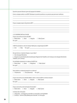 24
Quantos pessoas fizeram parte da equipe de trabalho: ______________________________________________
Como a equipe avalia a sua EBF? Destaque os pontos positivos e os pontos que precisam melhorar:
___________________________________________________________________________________________
___________________________________________________________________________________________
___________________________________________________________________________________________
O que a equipe espera da próxima EBF? __________________________________________________________
___________________________________________________________________________________________
___________________________________________________________________________________________
___________________________________________________________________________________________
___________________________________________________________________________________________
3. O CADERNO VIRTUAL DA EBF
O que você achou do tema da EBF?
( ) Muito Bom ( ) Bom ( ) Regular ( ) Não Gostei
Por quê? ___________________________________________________________________________________
___________________________________________________________________________________________
A EBF foi postada no site em tempo hábil para a organização da EBF?
( ) Sim ( ) Não Por quê? ________________________________________________________________
___________________________________________________________________________________________
De que forma o material chegou a suas mãos?
( ) Site da Igreja Metodista
( ) Arquivo encaminhado pela Coordenação Regional de Trabalho com Crianças e/ou Equipe Distrital de
Trabalho com Crianças
As atividades propostas no caderno da EBF são:
( ) Muito Boas ( ) Boas ( ) Regulares ( ) Não Gostei
Por quê? ___________________________________________________________________________________
___________________________________________________________________________________________
Você utilizou o material proposto no caderno?
( ) Totalmente ( ) Parcialmentew Por quê? ________________________________________________
___________________________________________________________________________________________
O que você achou do subsídio bíblico sobre o tema da EBF (os textos iniciais)?
( ) Muito Bom ( ) Bom ( ) Regular ( ) Não Gostei
Por quê? ___________________________________________________________________________________
___________________________________________________________________________________________
O que você achou das ilustrações fornecidas?
( ) Muito Bom ( ) Bom ( ) Regular ( ) Não Gostei
A clareza das instruções:
( ) adequada – conseguimos entender as instruções com facilidade
( ) confusa – tivemos dificuldade para entender as instruções
 