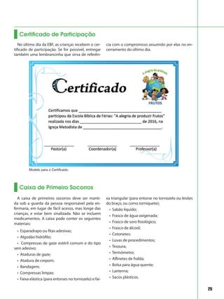 25
Certificado de Participação
No último dia da EBF, as crianças recebem o cer-
tificado de participação. Se for possível, entregar
também uma lembrancinha que sirva de referên-
cia com o compromisso assumido por elas no en-
cerramento do último dia.
Caixa de Primeiro Socorros
A caixa de primeiros socorros deve ser manti-
da sob a guarda da pessoa responsável pela en-
fermaria, em lugar de fácil acesso, mas longe das
crianças, e estar bem sinalizada. Não se incluem
medicamentos. A caixa pode conter os seguintes
materiais:
• Esparadrapo ou fitas adesivas;
• Algodão hidrófilo;
• Compressas de gaze estéril comum e do tipo
sem adesivo;
• Ataduras de gaze;
• Atadura de crepom;
• Bandagem;
• Compressas limpas;
• Faixa elástica (para entorses no tornozelo) e fai-
xa triangular (para entorse no tornozelo ou lesões
do braço, ou como torniquete);
• Sabão líquido;
• Frasco de água oxigenada;
• Frasco de soro fisiológico;
• Frasco de álcool;
• Cotonetes;
• Luvas de procedimentos;
• Tesoura;
• Termômetro;
• Alfinetes de fralda;
• Bolsa para água quente;
• Lanterna;
• Sacos plásticos.
Modelo para o Certificado.
 