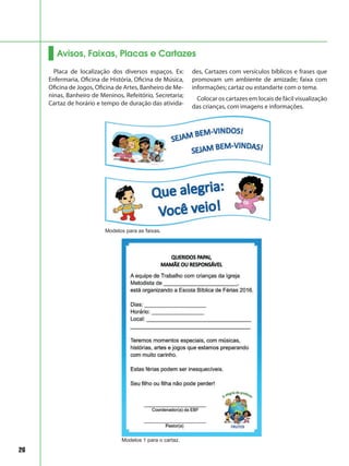 26
Avisos, Faixas, Placas e Cartazes
Placa de localização dos diversos espaços. Ex:
Enfermaria, Oficina de História, Oficina de Música,
Oficina de Jogos, Oficina de Artes, Banheiro de Me-
ninas, Banheiro de Meninos, Refeitório, Secretaria;
Cartaz de horário e tempo de duração das ativida-
des, Cartazes com versículos bíblicos e frases que
promovam um ambiente de amizade; faixa com
informações; cartaz ou estandarte com o tema.
Colocar os cartazes em locais de fácil visualização
das crianças, com imagens e informações.
Modelos para as faixas.
Modelos 1 para o cartaz.
 