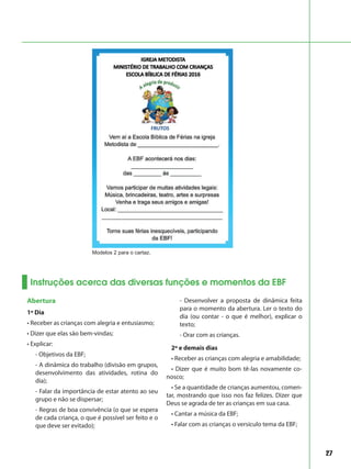 27
Instruções acerca das diversas funções e momentos da EBF
Abertura
1º Dia
• Receber as crianças com alegria e entusiasmo;
• Dizer que elas são bem-vindas;
• Explicar:
- Objetivos da EBF;
- A dinâmica do trabalho (divisão em grupos,
desenvolvimento das atividades, rotina do
dia);
- Falar da importância de estar atento ao seu
grupo e não se dispersar;
- Regras de boa convivência (o que se espera
de cada criança, o que é possível ser feito e o
que deve ser evitado);
- Desenvolver a proposta de dinâmica feita
para o momento da abertura. Ler o texto do
dia (ou contar - o que é melhor), explicar o
texto;
- Orar com as crianças.
2º e demais dias
• Receber as crianças com alegria e amabilidade;
• Dizer que é muito bom tê-las novamente co-
nosco;
• Se a quantidade de crianças aumentou, comen-
tar, mostrando que isso nos faz felizes. Dizer que
Deus se agrada de ter as crianças em sua casa.
• Cantar a música da EBF;
• Falar com as crianças o versículo tema da EBF;
Modelos 2 para o cartaz.
 