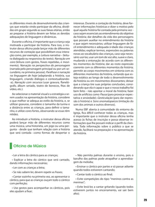 29
Oficina de Música
os diferentes níveis de desenvolvimento das crian-
ças que estarão vindo participar da oficina, dividi-
das em grupo segundo as suas faixas etárias, então
ao preparar a história devem ser feitas as devidas
adequações de linguagem e dinâmicas.
Durante a oficina, é importante que a criança seja
motivada a participar da história. Para isso, o ins-
trutor dessa oficina pode lançar mão de diferentes
recursos de contação que possibilitam essa intera-
ção como, por exemplo, a Leitura narrativa – (leitu-
ra dialogada ou responsiva do texto); Narração em
coro (leitura com gestos, frases repetidas, e movi-
mento); Narração na perspectiva do personagem
(narrada pelo personagem principal ou por um se-
cundário, na primeira pessoa); Paráfrase e narração
na linguagem de hoje (adaptando a história, sua
linguagem, criando diálogos e contextualizando-
-a); Narração com recursos (usar gravura, flaneló-
grafo, álbum seriado, teatro de bonecos, fitas de
vídeo, etc.).
Ao selecionar o material visual e a estratégia a se-
rem usados na apresentação da história, considere
o que melhor se adequa ao estilo da história, e, se
utilizar gravuras, considere o tamanho da turma e
a distância entre as crianças, para definir o tama-
nho, e utilize cores fortes, observando se essas têm
nitidez.
Ao introduzir a história, o instrutor dessa oficina
poderá lançar mão de diferentes recursos como
uma música, uma historieta, um jogo ou uma per-
gunta - desde que tenham relação com a história
que será contada –como formas de despertar o
interesse. Durante a contação da história, deve for-
necer informações históricas e dizer o motivo pelo
qual aquela história foi contada pela primeira vez -
casosejamessenciaisaoentendimentodoobjetivo
da história; dar detalhes da vida dos personagens
que possam auxiliar no entendimento da história
e que sejam necessários; utilizar linguagem de fá-
cil entendimento e adequada à idade das crianças
atendidas; explicar termos, expressões ou palavras
novas ao vocabulário das crianças, caso seja neces-
sário usá-las; usar um tom de voz alto, suave e claro,
mudando a entonação de acordo com os diferen-
tes momentos da história; dar ao rosto expressão
coerente com os diferentes momentos da história;
permitir ao corpo movimentos em sintonia com os
diferentes momentos da história, evitando que es-
teja estático ao longo de todo o desenvolvimento
da história ou em movimentos dissonantes; deixar
que a criança tire suas próprias conclusões, consi-
derando que ela é capaz e que o nosso trabalho foi
bem feito - não apontar a moral da história; fazer
uso de artifícios como Pausa (para provocar expec-
tativa e ansiedade); Gesticulação (para dar expres-
são à história) e Sons onomatopaicos (imitação do
som dos animais e outros diversos).
Numa EBF aberta à comunidade do entorno da
Igreja, fica difícil conhecer todas as crianças, mas
é importante que o instrutor dessa oficina tenha
acesso às fichas de inscrição e possa observar in-
formações que lhe possam indicar o perfil da clien-
tela. Toda informação sobre o público a que se
atende, facilitará na preparação e na apresentação
da história.
• Ler a letra do cântico para as crianças;
• Explicar a letra do cântico que será cantado,
dando informações necessárias;
• Ler com as crianças a letra;
• Se não sabem ler, devem repetir as frases;
• Cantar sozinho na primeira vez, ao apresentar o
cântico, para que as crianças ouçam todo o cântico
com perfeição;
• Use gestos para acompanhar os cânticos, pois
eles ajudam a fixar;
• Não permita palmas durante o ensino, pois o
barulho das palmas pode atrapalhar a aprendiza-
gem da melodia;
• Ensinar o cântico por partes e só passar adiante
quando todos estiverem cantando;
• Cantar todo o cântico ao final;
• Evite competições do tipo: “meninos contra as
meninas”;
• Evite levá-los a cantar gritando (quando todos
estiverem juntos no encerramento, vai sair bem
alto);
 