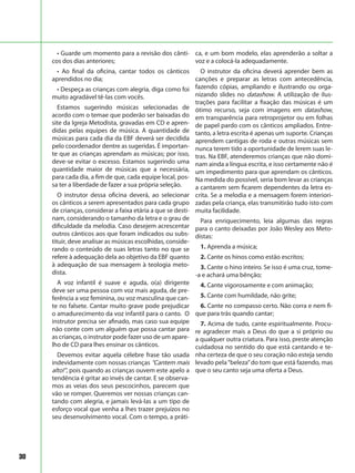 30
• Guarde um momento para a revisão dos cânti-
cos dos dias anteriores;
• Ao final da oficina, cantar todos os cânticos
aprendidos no dia;
• Despeça as crianças com alegria, diga como foi
muito agradável tê-las com vocês.
Estamos sugerindo músicas selecionadas de
acordo com o temae que poderão ser baixadas do
site da Igreja Metodista, gravadas em CD e apren-
didas pelas equipes de música. A quantidade de
músicas para cada dia da EBF deverá ser decidida
pelo coordenador dentre as sugeridas. É importan-
te que as crianças aprendam as músicas; por isso,
deve-se evitar o excesso. Estamos sugerindo uma
quantidade maior de músicas que a necessária,
para cada dia, a fim de que, cada equipe local, pos-
sa ter a liberdade de fazer a sua própria seleção.
O instrutor dessa oficina deverá, ao selecionar
os cânticos a serem apresentados para cada grupo
de crianças, considerar a faixa etária a que se desti-
nam, considerando o tamanho da letra e o grau de
dificuldade da melodia. Caso desejem acrescentar
outros cânticos aos que foram indicados ou subs-
tituir, deve analisar as músicas escolhidas, conside-
rando o conteúdo de suas letras tanto no que se
refere à adequação dela ao objetivo da EBF quanto
à adequação de sua mensagem à teologia meto-
dista.
A voz infantil é suave e aguda, o(a) dirigente
deve ser uma pessoa com voz mais aguda, de pre-
ferência a voz feminina, ou voz masculina que can-
te no falsete. Cantar muito grave pode prejudicar
o amadurecimento da voz infantil para o canto. O
instrutor precisa ser afinado, mas caso sua equipe
não conte com um alguém que possa cantar para
as crianças, o instrutor pode fazer uso de um apare-
lho de CD para lhes ensinar os cânticos.
Devemos evitar aquela célebre frase tão usada
indevidamente com nossas crianças “Cantem mais
alto!”, pois quando as crianças ouvem este apelo a
tendência é gritar ao invés de cantar. E se observa-
mos as veias dos seus pescocinhos, parecem que
vão se romper. Queremos ver nossas crianças can-
tando com alegria, e jamais levá-las a um tipo de
esforço vocal que venha a lhes trazer prejuízos no
seu desenvolvimento vocal. Com o tempo, a práti-
ca, e um bom modelo, elas aprenderão a soltar a
voz e a colocá-la adequadamente.
O instrutor da oficina deverá aprender bem as
canções e preparar as letras com antecedência,
fazendo cópias, ampliando e ilustrando ou orga-
nizando slides no datashow. A utilização de ilus-
trações para facilitar a fixação das músicas é um
ótimo recurso, seja com imagens em datashow,
em transparência para retroprojetor ou em folhas
de papel pardo com os cânticos ampliados. Entre-
tanto, a letra escrita é apenas um suporte. Crianças
aprendem cantigas de roda e outras músicas sem
nunca terem tido a oportunidade de lerem suas le-
tras. Na EBF, atenderemos crianças que não domi-
nam ainda a língua escrita, e isso certamente não é
um impedimento para que aprendam os cânticos.
Na medida do possível, seria bom levar as crianças
a cantarem sem ficarem dependentes da letra es-
crita. Se a melodia e a mensagem forem interiori-
zadas pela criança, elas transmitirão tudo isto com
muita facilidade.
Para enriquecimento, leia algumas das regras
para o canto deixadas por João Wesley aos Meto-
distas:
1. Aprenda a música;
2. Cante os hinos como estão escritos;
3. Cante o hino inteiro. Se isso é uma cruz, tome-
-a e achará uma bênção;
4. Cante vigorosamente e com animação;
5. Cante com humildade, não grite;
6. Cante no compasso certo. Não corra e nem fi-
que para trás quando cantar;
7. Acima de tudo, cante espiritualmente. Procu-
re agradecer mais a Deus do que a si próprio ou
a qualquer outra criatura. Para isso, preste atenção
cuidadosa no sentido do que está cantando e te-
nha certeza de que o seu coração não esteja sendo
levado pela“beleza”do tom que está fazendo, mas
que o seu canto seja uma oferta a Deus.
 