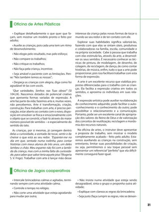 31
• Explique detalhadamente o que quer que fa-
çam, sem mostrar um modelo pronto e feito por
adulto;
• Auxilie as crianças, pois cada uma tem um ritmo
de desenvolvimento;
• Não elogie pelo resultado, mas pelo esforço;
• Não compare os trabalhos;
• Não critique os trabalhos;
• Não faça pela criança, incentive;
• Seja amável e paciente com as limitações. Pen-
se:“Nós também temos as nossas”;
• Despeça as crianças com alegria, diga como foi
agradável tê-las com vocês.
“Que variedades, Senhor, nas Tuas obras!” (Sl
104.24). Nascemos dotados de potencial criativo
que apresenta formas variadas de expressão. A
arte faz parte da vida; fazemos arte e, muitas vezes,
não percebemos. Arte é transformação, criação,
construção. Para trabalhar com arte, é preciso per-
cepção, estar aberto ao contato com o novo, dispo-
sição em envolver-se física e emocionalmente com
o objeto que se constrói, e fazê-lo através do maior
número possível de sentidos – e especialmente do
sentido do tato.
As crianças, por si mesmas, já carregam dentro
delas a curiosidade, a vontade de tocar, sentir e de
cheirar o que está ao seu redor. “Espantei-me no
dia em que, sentada numa rodinha, para contar
histórias com meus alunos de três anos, um deles
lambeu o chão. Meu espanto não foi com a lambi-
da da criança, mas com a minha falta de curiosida-
de, para saber que sabor teria aquele piso.”(Rogeria
S. V. Frigo). Trabalhar com arte é lançar mão desse
interesse da criança pelas novas formas de tocar o
mundo ao seu redor e de ter contato com ele.
Explorar suas habilidades significa valorizá-las,
fazendo com que elas se sintam úteis, produtivas
e colaboradoras na família, escola, comunidade e
na própria sociedade. Cabe à pessoa que trabalha
com elas estimulá-las, através da arte, a desenvol-
ver os seus sentidos. É necessário conhecer as téc-
nicas de pintura, de modelagem, de desenho, de
colagem, de reciclagem, de dança, de como contar
histórias, de música, enfim, tudo o que a arte pode
proporcionar, pois isso facilitará trabalhar com esta
forma de expressão.
A arte é um excelente recurso que viabiliza pro-
postas diferenciadas para o trabalho com as crian-
ças. Ela facilita a expressão criativa em todos os
sentidos, e aproxima os indivíduos em suas rela-
ções.
A expressão artística pode auxiliar na elaboração
do conhecimento adquirido; pode facilitar o auto-
-conhecimento e o conhecimento do outro; pode
possibilitar o relacionamento e a comunicação.
Portanto, pode ser um excelente canal de apropria-
ção dos valores do Reino de Deus e de valorização
dos conceitos de reutilização, reciclagem e mordo-
mia dos recursos naturais.
Na oficina de artes, o instrutor deve apresentar
a proposta de trabalho, sem mostrar o modelo
completamente acabado - feito pelo adulto. Esta-
remos auxiliando as crianças na construção, sem
entretanto, limitar suas possibilidades de criação,
ou seja, permitiremos o seu toque pessoal sem
apresentar um referencial “perfeito” que ela dificil-
mente conseguirá fazer igual.
Oficina de Artes Plásticas
Oficina de Jogos cooperativos
• Intercale brincadeiras calmas e agitadas, termi-
nando sempre com uma atividade calma;
• Controle o tempo no relógio;
• Não corte uma atividade que esteja agradando
para mudar por outra;
• Não insista numa atividade que esteja sendo
desagradável, sinta o grupo e proponha outra ati-
vidade;
• Explique com clareza as regras da brincadeira;
• Seja justo (faça cumprir as regras, não se deixan-
 