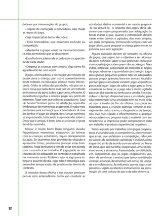 32
do levar por intervenções do grupo);
• Depois de começada a brincadeira, não mude
as regras do jogo;
• Seja imparcial ao tomar decisões;
• Evite brincadeiras que envolvam exclusão ou
competição;
• Mantenha o grupo unido na mesma brincadei-
ra, não permitindo que se dispersem;
• Escolha brincadeiras de acordo com a capacida-
de de cada idade;
• Despeça as crianças com alegria, diga como foi
agradável tê-las com vocês.
O jogo, a brincadeira, a recreação são veículos de
prazer para a criança; por isso o aproveitamento
deste método, na educação cristã é muito interes-
sante. Cristo se utiliza das parábolas, não por ser a
única coisa que sabia fazer, mas por ser um método
de interesse do povo judeu e, portanto, eficiente. O
importante é ganhar a criança, pegar seu ponto de
interesse. Fazer com que as horas passadas na “casa
do Senhor” tenham gosto de satisfação, sejam-lhe
lembranças de momentos prazerosos. E nada mais
prazeroso para a criança que a brincadeira. A casa
do Senhor é lugar de alegria, de crianças sorrindo,
se expressando, brincando e aprendendo sobre o
Deus que é amigo, é bom, ama as crianças e gosta
de vê-las sorrindo.
Brincar é muito bom! Disso ninguém duvida.
Proporcionar momentos educativos ao brincar
com as crianças, entretanto, requer planejamento
da ação. Se queremos tirar proveito da situação e
apresentar Cristo, precisamos planejar estas brin-
cadeiras. Toda brincadeira tem de estar em acordo
com o assunto a ser trabalho. O jogo pode ser um
recurso útil se adequado ao contexto e trabalhado
no momento certo. Podemos usar o jogo para re-
forçar o assunto do dia. Jogo não é estratégia para
preencher tempo vazio; ele precisa estar dentro do
contexto.
O instrutor dessa oficina e sua equipe precisam
pensar com antecedência como vão conduzir as
atividades, definir o material a ser usado, prepará-
-lo ou separá-lo. A respeito dos jogos, deve ob-
servar que sejam programados por adequação às
faixas etárias e que, quanto à intensidade, devam
variar entre calmos e agitados, dos mais simples,
aos mais complexos, terminando sempre com um
jogo calmo, para preparar a criança para entrar na
próxima sala, sem agitação.
Alguns cuidados devem ser tomados na oficina
de jogos, que sejam: ter o objetivo a ser alcança-
do bem definido: saber o que pretende conseguir
com aquele jogo; saber quem são as crianças: faixa
etária, interesse, capacidade de entender as regras
do jogo; observar a quantidade de crianças: jogos
para grupos pequenos podem não ser adequados
para os grupos grandes; levar em conta o local dis-
ponível para a atividade: existem jogos específicos
para cada lugar - jogos de salão e jogos para ar livre;
considerar o clima: se o jogo não é muito agitado
para um dia quente ou lento para um dia frio; con-
siderar o tempo disponível para a atividade, para
não interromper uma atividade bem no meio dela,
ao soar a sineta do fim da oficina. Isso pode ser
frustrante para a criança; planejar sempre: o pla-
nejamento reduz o erro, o desperdício de tempo,
nos leva mais rápido e eficientemente a alcançar
nossos objetivos; preparar todo o material com an-
tecedência: o improviso pode comprometer todo
um trabalho e produzir experiências negativas.
Temos optado por trabalhar com jogos coopera-
tivos, e abandonado os competitivos, por entender
que estes, que enfatizam a competição, reforçam
os valores da sociedade capitalista e individualista
e que não estão de acordo com os valores do Reino
de Deus, que são partilha, cooperação, amar o pró-
ximo como a si mesmo, fraternidade, cordialidade,
etc. Entendemos que os jogos cooperativos vão,
além de confirmar o ensino que temos ministrado
a nossas crianças, desenvolver um senso de unida-
de e envolvimento. Acreditamos que os jogos coo-
perativos sejam excelentes instrumentos na cons-
trução de uma cultura de paz e de não-violência.
 