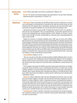 36
Abertura Motivação: Hoje é o primeiro dia da EBF, portanto comece recebendo as crianças
com muita alegria, mostrando-lhes a importância de cada uma, neste tempo em que
estarão juntas. Em seguida, dê as orientações necessárias, de como procederá, apre-
sentando-as à equipe de trabalho, em caso de precisarem de qualquer coisa.
Apresentar às crianças o tema da EBF, “A Alegria de Produzir Frutos”, em seguida, o
tema do dia, “de discipulado”. Para essa apresentação, é necessário apontar para os
cartazes da ‘ambientação’ que estarão expostos no dia. Motivar as crianças a repe-
tirem o tema da EBF e do dia, incentivando-as a decorar, pois será perguntado em
todos os dias da EBF.
Explicar às crianças, os símbolos utilizados para a EBF, que no centro está a Bíblia,
pois ela precisa ser o principal meio do nosso aprendizado. Em seguida, apontar para
os personagens da história, mostrando-lhes que para sermos como eles,“aventureiros
da missão”, faz-se necessário sermos bons(boas) discípulos(as), que observam os ensi-
namentos da Bíblia que nos são ensinados pelas pessoas que nos acompanham na fé:
(os(as) dirigentes do Culto com crianças, os(as) professores(as) da Escola Dominical,
os(as) instrutores(as) das oficinas da EBF e todos mais da família de fé que caminham
conosco , ensinando-nos), para que assim possamos produzir bons frutos e que seja,
com alegria, a nossa caminhada de serviço a Deus.
Leitura Bíblica: Mateus 5.14-16
“Vós sois a luz do mundo. Não se pode esconder a cidade edificada sobre um mon-
te; nem se acende uma candeia para colocá-la debaixo do alqueire, mas no velador, e
alumia a todos os que se encontram na casa. Assim brilhe também a vossa luz diante
dos homens, para que vejam as vossas boas obras e glorifiquem a vosso Pai que está
nos céus”.
Pedir a alguém da equipe de trabalho que leia o texto expressivamente, com ênfase
nas partes chaves do texto, como na introdução do mesmo, e na parte que ressalta
a brilhar também “a vossa luz diante dos homens”. Após a leitura, faça uma pequena
reflexão sobre o texto, dizendo que o discípulo que observa a vontade de Deus e que
quer colher bons frutos com alegria, é aquele que faz a diferença e tem atitudes boas
e agradáveis a Deus.
Dinâmica: Mostre diferentes tipos de luzes (lâmpadas de diversas cores em aba-
jures que estejam ligados à energia, velas de diversos tamanhos, lamparinas etc), fa-
zendo as crianças refletirem sobre a importância dessas, principalmente quando a
noite chega. Apontando como é necessário que a luz se acenda e que possamos ver,
ao redor, para fazermos nossas tarefas, e tenhamos conforto para transitar pelos am-
bientes, sem corrermos riscos. Diga, então, que da mesma forma, é importante que
brilhemos diante das pessoas com as quais convivemos, ou seja, fazendo coisas em
acordo com a vontade de Deus que está expressa na Bíblia, a palavra de Deus.
Sensibilização: Contar a história, mostrando os aventureiros da missão (sugestão-
o/a contador/a entrará com óculos, contendo olhos grandes desenhados e colados
em cada uma das lentes).
Do dia: “Tu, porém, permanece naquilo que aprendeste e de que foste inteirado,
sabendo de quem o aprendeste.”2 Timóteo 3.14
Geral: “Assim, pois, pelos seus frutos os conhecereis.” Mateus 7.20Versículos
tema
 