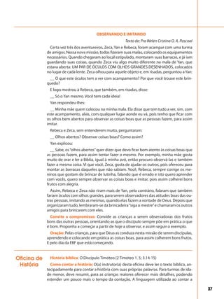 37
OBSERVANDO E IMITANDO
Texto de: Pra Welen Cristina O. A. Pascoal
Certa vez três dos aventureiros, Zeca, Yan e Rebeca, foram acampar com uma turma
de amigos. Nessa nova missão, todos fizeram suas malas, colocando os equipamentos
necessários. Quando chegaram ao local estipulado, montaram suas barracas, e já iam
guardando suas coisas, quando Zeca viu algo muito diferente na mala de Yan, que
estava aberta: UM PAR DE ÓCULOS COM OLHOS GRANDES DESENHADOS, colocados
no lugar de cada lente. Zeca olhou para aquele objeto e, em risadas, perguntou aYan:
__ O que este óculos tem a ver com acampamento? Por que você trouxe este brin-
quedo?
E logo mostrou à Rebeca, que também, em risadas, disse:
__ Só o Yan mesmo. Você tem cada ideia!
Yan respondeu-lhes:
__ Minha mãe quem colocou na minha mala. Ela disse que tem tudo a ver, sim, com
este acampamento, aliás, com qualquer lugar aonde eu vá, pois tenho que ficar com
os olhos bem abertos para observar as coisas boas que as pessoas fazem, para assim
imitar.
Rebeca e Zeca, sem entenderem muito, perguntaram:
__ Olhos abertos? Observar coisas boas? Como assim?
Yan explicou:
__ Sabe, os“olhos abertos”quer dizer que devo ficar bem atento às coisas boas que
as pessoas fazem, para assim tentar fazer o mesmo. Por exemplo, minha mãe gosta
muito de orar e ler a Bíblia, igual à minha avó, então procuro observá-las e também
fazer a mesma coisa. Vi que você, Zeca, gosta de ajudar os outros, pois ofereceu para
montar as barracas daqueles que não sabiam. Você, Rebeca, sempre corrige os me-
ninos que gostam de brincar de lutinha, falando que é errado e isto quero aprender
com vocês, quero sempre observar as coisas boas e imitar, pois assim colherei bons
frutos com alegria.
Assim, Rebeca e Zeca não riram mais de Yan, pelo contrário, falaram que também
fariam óculos com olhos grandes, para serem observadores das atitudes boas das ou-
tras pessoas, imitando as mesmas, quando elas fazem a vontade de Deus. Depois que
organizaram tudo, lembraram-se da brincadeira“siga o mestre”e chamaram os outros
amigos para brincarem com eles.
Convite a compromisso: Convide as crianças a serem observadoras dos frutos
bons das outras pessoas, orientando-as que o discípulo sempre põe em prática o que
é bom. Proponha a começar a partir de hoje a observar, e assim seguir o exemplo.
Oração: Pelas crianças, para que Deus as conduza nesta missão de serem discípulas,
aprendendo e colocando em prática as coisas boas, para assim colherem bons frutos.
E pelo dia da EBF que está começando.
História bíblica: O Discípulo Timóteo (2 Timóteo 1. 5; 3.14-15)
Como contar a história: O(a) instrutor(a) desta oficina deve ler o texto bíblico, an-
tecipadamente para contar a história com suas próprias palavras. Para turmas de ida-
de menor, deve resumir, para as crianças maiores oferecer mais detalhes, podendo
estender um pouco mais o tempo da contação. A linguagem utilizada ao contar a
Oficina de
História
 