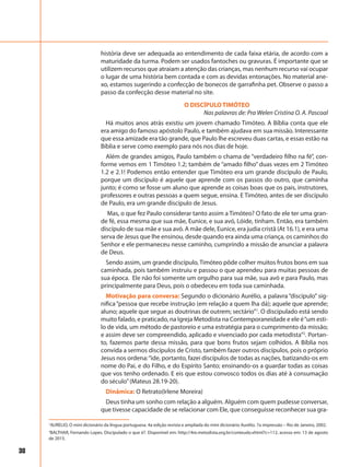 38
história deve ser adequada ao entendimento de cada faixa etária, de acordo com a
maturidade da turma. Podem ser usados fantoches ou gravuras. É importante que se
utilizem recursos que atraiam a atenção das crianças, mas nenhum recurso vai ocupar
o lugar de uma história bem contada e com as devidas entonações. No material ane-
xo, estamos sugerindo a confecção de bonecos de garrafinha pet. Observe o passo a
passo da confecção desse material no site.
O DISCÍPULO TIMÓTEO
Nas palavras de: Pra Welen Cristina O. A. Pascoal
Há muitos anos atrás existiu um jovem chamado Timóteo. A Bíblia conta que ele
era amigo do famoso apóstolo Paulo, e também ajudava em sua missão. Interessante
que essa amizade era tão grande, que Paulo lhe escreveu duas cartas, e essas estão na
Bíblia e serve como exemplo para nós nos dias de hoje.
Além de grandes amigos, Paulo também o chama de “verdadeiro filho na fé”, con-
forme vemos em 1 Timóteo 1.2; também de “amado filho” duas vezes em 2 Timóteo
1.2 e 2.1! Podemos então entender que Timóteo era um grande discípulo de Paulo,
porque um discípulo é aquele que aprende com os passos do outro, que caminha
junto; é como se fosse um aluno que aprende as coisas boas que os pais, instrutores,
professores e outras pessoas a quem segue, ensina. E Timóteo, antes de ser discípulo
de Paulo, era um grande discípulo de Jesus.
Mas, o que fez Paulo considerar tanto assim a Timóteo? O fato de ele ter uma gran-
de fé, essa mesma que sua mãe, Eunice, e sua avó, Lóide, tinham. Então, era também
discípulo de sua mãe e sua avó. A mãe dele, Eunice, era judia cristã (At 16.1), e era uma
serva de Jesus que lhe ensinou, desde quando era ainda uma criança, os caminhos do
Senhor e ele permaneceu nesse caminho, cumprindo a missão de anunciar a palavra
de Deus.
Sendo assim, um grande discípulo, Timóteo pôde colher muitos frutos bons em sua
caminhada, pois também instruiu e passou o que aprendeu para muitas pessoas de
sua época. Ele não foi somente um orgulho para sua mãe, sua avó e para Paulo, mas
principalmente para Deus, pois o obedeceu em toda sua caminhada.
Motivação para conversa: Segundo o dicionário Aurélio, a palavra “discípulo” sig-
nifica“pessoa que recebe instrução (em relação a quem lha dá); aquele que aprende;
aluno; aquele que segue as doutrinas de outrem; sectário”1
. O discipulado está sendo
muito falado, e praticado, na Igreja Metodista na Contemporaneidade e ele é“um esti-
lo de vida, um método de pastoreio e uma estratégia para o cumprimento da missão;
e assim deve ser compreendido, aplicado e vivenciado por cada metodista”2
. Portan-
to, fazemos parte dessa missão, para que bons frutos sejam colhidos. A Bíblia nos
convida a sermos discípulos de Cristo, também fazer outros discípulos, pois o próprio
Jesus nos ordena:“ide, portanto, fazei discípulos de todas as nações, batizando-os em
nome do Pai, e do Filho, e do Espírito Santo; ensinando-os a guardar todas as coisas
que vos tenho ordenado. E eis que estou convosco todos os dias até à consumação
do século”(Mateus 28.19-20).
Dinâmica: O Retrato(Irlene Moreira)
Deus tinha um sonho com relação a alguém. Alguém com quem pudesse conversar,
que tivesse capacidade de se relacionar com Ele, que conseguisse reconhecer sua gra-
1
AURELIO, O mini dicionário da língua portuguesa. 4a edição revista e ampliada do mini dicionário Aurélio. 7a impressão – Rio de Janeiro, 2002.
2
BALTHAR, Fernando Lopes. Discipulado o que é?. Disponível em: http://4re.metodista.org.br/conteudo.xhtml?c=112, acesso em: 13 de agosto
de 2015.
 