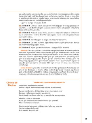 39
ça, sua bondade, sua misericórdia, seu poder. Por isso, mesmo depois de já ter criado
tanta coisa legal, no 6º dia, Deus criou o ser humano, macho e fêmea os criou. Mas
o fez diferente do resto da criação. Fez de uma maneira toda especial, caprichada e
depois avaliou que era muito boa sua criação.
Separe as crianças em grupos de 10.
Atividade 1- Entregue a cada criança uma folha de papel ofício e peça escrevam
seu nome no alto da folha. Depois peça que desenhem uma cabeça com olhos, nariz,
boca, sombracelhas, cabelos.
Atividade 2- Passando para a direita, observe se o desenho feito é de um homem
ou de uma mulher e você vai desenhar o pescoço e o tronco nesta cabeça desenhada
que você recebeu...
Atividade 3- Desenhe agora os braços e as mãos neste desenho.
Atividade 4- Desenhe as pernas e pés neste desenho. Agora procure o/a dono/a
do desenho e entregue para ele/ela.
Atividade 5- Peçam que dêem um nome a essa pessoa do desenho.
Reflexão: Deus nos criou e a cada um deu seu jeitinho de ser. Mas Deus quer que
reflitamos o jeitinho d ‘Ele no nosso viver. Ele quer que amemos como Ele ama, que
falemos uns com os outros como Ele fala, que tratemos uns aos outros como Ele trata,
com todo o carinho e consideração. Ele quer que onde estejamos, possamos passar
para os outros um pouquinho daquilo que Ele é. Por isso Deus mandou Jesus até
nós, para que pudéssemos aprender com Ele como viver e relacionar com as pessoas
aqui. Ele quer que sejamos um retrato d ‘Ele aqui, por isso nos criou à Sua imagem e
semelhança.
Como decorar: Apresentar o versículo em moldes grandes em formatos de um
grande par de óculos ou mesmo olhos, contendo partes do versículo, espalhados
pelo ambiente do local da EBF. À medida em que as crianças forem decorando o ver-
sículo, são retiradas essas partes , até que decorem todo o versículo.
Oficina de
Música
A AVENTURA DE CAMINHAR COM CRISTO
Letra: Nanci Mendonça da Trindade
Música: Tiago M. da Trindade e Heber Antunes do Nascimento
Eu quero andar como Cristo andou, ser seu exemplo de amor
Dando o melhor de mim, assim quero servir
Caminhando com Cristo até o fim, eu quero imitar ao mestre sim.
Fazendo o bem ao meu redor,
Eu sei que ainda sou criança tenho muito que aprender
Mas o exemplo eu quero ser.
Quero mostrar ao mundo então as coisas belas que Jesus fez
Venha comigo, não fique aí
Pois sua vida será mais feliz...
 