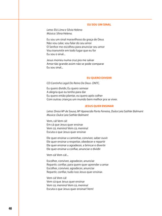 40
EU SOU UM SINAL
Letra: Elci Lima e Silvia Helena
Música: Sílvia Helena.
Eu sou um sinal maravilhoso da graça de Deus
Não vou calar, vou falar do seu amor
O Senhor me escolheu para anunciar seu amor
Vou transmitir em todo lugar que eu for
Eu sou o sinal...
Jesus morreu numa cruz pra me salvar
Amor tão grande assim não se pode comparar
Eu sou sinal...
EU QUERO DIVIDIR
CD Cantinho Legal Do Reino De Deus- DNTC.
Eu quero dividir, Eu quero semear
A alegria que eu tenho para dar
Eu quero então plantar, eu quero após colher
Com outras crianças um mundo bem melhor pra se viver.
JESUS QUER ENSINAR
Letra: Onice Mª de Sousa, Mª Aparecida Porto Ferreira, Dulce Leia Sathler Balmant
Musica: Dulce Leia Sathler Balmant
Vem, cá! Vem cá!
Em cá que Jesus quer ensinar
Vem cá, menino! Vem cá, menina!
Escuta o que Jesus quer ensinar
Ele quer ensinar a caminhar, conviver, saber ouvir
Ele quer ensinar a respeitar, obedecer e repartir
Ele quer ensinar a agradecer, a brincar e divertir
Ele quer ensinar a confiar, anunciar e dividir
Vem cá! Vem cá!...
Escolher, conviver, agradecer, anunciar
Repartir, confiar, para quem quer aprender a amar
Escolher, conviver, agradecer, anunciar
Repartir, confiar, tudo isso Jesus quer ensinar.
Vem cá! Vem cá!
Vem cá que Jesus quer ensinar
Vem cá, menino! Vem cá, menina!
Escuta o que Jesus quer ensinar! Vem!
 