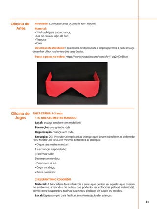 Atividade: Confeccionar os óculos de Yan- Modelo
Material:
• 1 folha A4 para cada criança;
• Giz de cera ou lápis de cor;
• Tesoura;
• Cola.
Descrição da atividade: Faça óculos de dobradura e depois permita a cada criança
desenhar olhos nas lentes dos seus óculos.
Passo a passo no vídeo: https://www.youtube.com/watch?v=1Vg2NDeEIAw
Oficina de
Artes
41
FAIXA ETÁRIA: 4-5 anos
1) O QUE SEU MESTRE MANDOU
Local: espaço amplo e sem mobiliário
Formação: uma grande roda
Organização: crianças em roda.
Execução: O(a) instrutor(a) explicará às crianças que devem obedecer às ordens do
“Seu Mestre”, no caso, ele mesmo. Então dirá às crianças:
• O que seu mestre mandar!
E as crianças responderão:
• Faremos tudo!
Seu mestre mandou:
• Pular num só pé,
• Coçar a cabeça,
• Bater palmasetc
2) ELEFANTINHO COLORIDO
Material: A brincadeira fará referência a cores que podem ser aquelas que tiverem
no ambiente, acrescidas de outras que poderão ser colocadas pelo(a) instrutor(a),
como cores das paredes, toalhas das mesas, pedaços de papéis ou tecidos.
Local: Espaço amplo para facilitar a movimentação das crianças.
Oficina de
Jogos
 