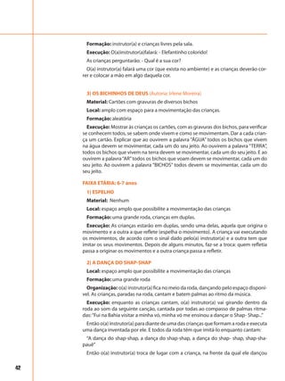 42
Formação: instrutor(a) e crianças livres pela sala.
Execução: O(a)instrutor(a)falará: - Elefantinho colorido!
As crianças perguntarão: - Qual é a sua cor?
O(a) instrutor(a) falará uma cor (que exista no ambiente) e as crianças deverão cor-
rer e colocar a mão em algo daquela cor.
3) OS BICHINHOS DE DEUS (Autoria: Irlene Moreira)
Material: Cartões com gravuras de diversos bichos
Local: amplo com espaço para a movimentação das crianças.
Formação: aleatória
Execução: Mostrar às crianças os cartões, com as gravuras dos bichos, para verificar
se conhecem todos, se sabem onde vivem e como se movimentam. Dar a cada crian-
ça um cartão. Explicar que ao ouvirem a palavra “ÁGUA” todos os bichos que vivem
na água devem se movimentar, cada um do seu jeito. Ao ouvirem a palavra “TERRA”,
todos os bichos que vivem na terra devem se movimentar, cada um do seu jeito. E ao
ouvirem a palavra“AR”todos os bichos que voam devem se movimentar, cada um do
seu jeito. Ao ouvirem a palavra “BICHOS” todos devem se movimentar, cada um do
seu jeito.
FAIXA ETÁRIA: 6-7 anos
1) ESPELHO
Material: Nenhum
Local: espaço amplo que possibilite a movimentação das crianças
Formação: uma grande roda, crianças em duplas.
Execução: As crianças estarão em duplas, sendo uma delas, aquela que origina o
movimento e a outra a que reflete (espelha o movimento). A criança vai executando
os movimentos, de acordo com o sinal dado pelo(a) instrutor(a) e a outra tem que
imitar os seus movimentos. Depois de alguns minutos, faz-se a troca: quem refletia
passa a originar os movimentos e a outra criança passa a refletir.
2) A DANÇA DO SHAP-SHAP
Local: espaço amplo que possibilite a movimentação das crianças
Formação: uma grande roda
Organização: o(a) instrutor(a) fica no meio da roda, dançando pelo espaço disponí-
vel. As crianças, paradas na roda, cantam e batem palmas ao ritmo da música.
Execução: enquanto as crianças cantam, o(a) instrutor(a) vai girando dentro da
roda ao som da seguinte canção, cantada por todas ao compasso de palmas ritma-
das:“Fui na Bahia visitar a minha vó, minha vó me ensinou a dançar o Shap- Shap...”
Então o(a) instrutor(a) para diante de uma das crianças que formam a roda e executa
uma dança inventada por ele. E todos da roda têm que imitá-lo enquanto cantam:
“A dança do shap-shap, a dança do shap-shap, a dança do shap- shap, shap-sha-
pauê”
Então o(a) instrutor(a) troca de lugar com a criança, na frente da qual ele dançou
 