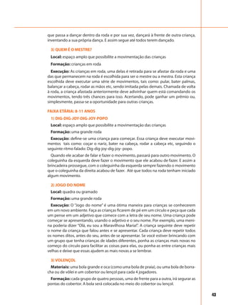 43
que passa a dançar dentro da roda e por sua vez, dançará à frente de outra criança,
inventando a sua própria dança. E assim segue até todos terem dançado.
3) QUEM É O MESTRE?
Local: espaço amplo que possibilite a movimentação das crianças
Formação: crianças em roda
Execução: As crianças em roda, uma delas é retirada para se afastar da roda e uma
das que permanecem na roda é escolhida para ser o mestre ou a mestra. Esta criança
escolhida deve executar uma série de movimentos, tais como: pular, bater palmas,
balançar a cabeça, rodar as mãos etc, sendo imitada pelas demais. Chamada de volta
à roda, a criança afastada anteriormente deve adivinhar quem está comandando os
movimentos, tendo três chances para isso. Acertando, pode ganhar um prêmio ou,
simplesmente, passa-se a oportunidade para outras crianças.
FAIXA ETÁRIA: 8-11 ANOS
1) DIG-DIG-JOY-DIG-JOY-POPO
Local: espaço amplo que possibilite a movimentação das crianças
Formação: uma grande roda
Execução: define-se uma criança para começar. Essa criança deve executar movi-
mentos tais como: coçar o nariz, bater na cabeça, rodar a cabeça etc, seguindo o
seguinte ritmo falado: Dig-dig-joy-dig-joy- popo.
Quando ele acabar de falar e fazer o movimento, passará para outro movimento. O
coleguinha da esquerda deve fazer o movimento que ele acabou de fazer. E assim a
brincadeira prossegue, com o coleguinha da esquerda sempre fazendo o movimento
que o coleguinha da direita acabou de fazer. Até que todos na roda tenham iniciado
algum movimento.
2) JOGO DO NOME
Local: quadra ou gramado
Formação: uma grande roda
Execução: O “Jogo do nome” é uma ótima maneira para crianças se conhecerem
em um novo ambiente. Faça as crianças ficarem de pé em um círculo e peça que cada
um pense em um adjetivo que comece com a letra de seu nome. Uma criança pode
começar se apresentando, usando o adjetivo e o seu nome. Por exemplo, uma meni-
na poderia dizer “Olá, eu sou a Maravilhosa Maria!”. A criança seguinte deve repetir
o nome da criança que falou antes e se apresentar. Cada criança deve repetir todos
os nomes ditos, antes do seu, antes de se apresentar. Se você estiver brincando com
um grupo que tenha crianças de idades diferentes, ponha as crianças mais novas no
começo do círculo para facilitar as coisas para elas, ou ponha-as entre crianças mais
velhas e deixe que essas ajudem as mais novas a se lembrar.
3) VOLENÇOL
Materiais: uma bola grande e oca (como uma bola de praia), ou uma bola de borra-
cha ou de vôlei e um cobertor ou lençol para cada 4 jogadores.
Formação: cada grupo de quatro pessoas, uma de frente para a outra, irá segurar as
pontas do cobertor. A bola será colocada no meio do cobertor ou lençol.
 