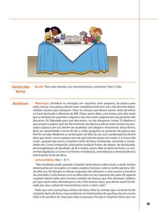 45
Abertura Motivação: Distribuir na recepção um saquinho, bem pequeno, de pipoca para
cada criança. Essa pipoca deverá estar completamente sem sal e não deverão dispo-
nibilizar sal para que coloquem. Dizer às crianças que devem comer, antes de entrar
no local destinado à Abertura da EBF. Deixe, perto delas, uma lixeira, pois elas terão
que se desfazer do saquinho e algumas não irão comer a pipoca sem sal, portanto irão
descartar. Dê liberdade para que descartem, se não desejarem comer. O objetivo é
que provem a pipoca sem sal. No momento da abertura, elas já terão comido (ou pro-
vado) a pipoca sem sal. Devem ser recebidas com alegria e entusiasmo. Dessa forma,
deve ser apresentado o tema do dia e então perguntar se gostaram da pipoca que
lhes foi servida. Mediante as reclamações da falta do sal, o(a) coordenador(a) deverá
dizer que assim, como a pipoca sem sal, que não tem graça nem sabor, é a nossa vida
cristã , quando não temos o Espírito Santo de Deus orientando, movendo e condu-
zindo-nos. Como cristãos(ãs), precisamos produzir frutos: de alegria, de discipulado,
de evangelização, de bondade, de fé e muitos outros. Mas só daremos frutos, se esti-
vermos ligados(as) a Cristo e se formos movidos(as), animados(as) e direcionados(as)
pelo Espírito Santo de Deus.
Leitura Bíblica: Atos 1. 8-11
“Mas receberão poder quando o Espírito Santo descer sobre vocês, e serão minhas
testemunhas em Jerusalém, em toda a Judeia e Samaria, e até os confins da terra.Ten-
do dito isso, foi elevado às alturas enquanto eles olhavam, e uma nuvem o encobriu
da vista deles. E eles ficaram com os olhos fixos no céu enquanto ele subia. De repente
surgiram diante deles dois homens vestidos de branco, que lhes disseram: Galileus,
por que vocês estão olhando para o céu? Este mesmo Jesus, que dentre vocês foi ele-
vado aos céus, voltará da mesma forma como o viram subir”.
Pedir que uma criança faça a leitura do texto. Dizer às crianças que, somente tendo
o Espírito Santo de Deus, é que podemos ser testemunhas do que Deus faz em nossas
vidas e do sacrifício de Jesus por todas as pessoas. Por que é o Espírito Santo que nos
Do dia:“Pois nele vivemos, nos movimentamos e existimos.”Atos 17.28aVersículos
tema
 