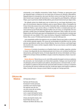 48
orientando o seu trabalho missionário. Então, Paulo e Timóteo se apressaram para
sair daquele lugar e embarcar em um navio que os levasse em direção à Macedônia.
Naquela época os transportes não eram tão bons como os de hoje. De forma que os
dois tiveram que navegar até Samotrácia e, no dia seguinte, para Neápolis; e dali para
Filipos, que é a primeira cidade da Macedônia, para ali permaneceram por alguns dias.
No sábado saíram da cidade para orar na beira do rio, num lugar destinado à ora-
ção e lá encontraram algumas mulheres, para as quais falaram sobre o Evangelho de
Cristo. Entre elas estava uma certa mulher, chamada Lídia, vendedora de púrpura, da
cidade de Tiatira, e que servia a Deus, e o Senhor lhe abriu o coração para que esti-
vesse atenta ao que Paulo dizia. Aquela mulher creu em Jesus, se arrependeu de seus
pecados e pediu para ser batizada. Naquele dia, batizaram Lídia e todos de sua casa.
Depois disso, ela insistiu para que se hospedassem em sua casa durante o tempo que
estivessem em sua cidade. E foi o que aconteceu. Enquanto trabalharam em Filipos,
Paulo, Silas, Lucas e Timóteo permaneceram na casa de Lídia que era
uma respeitada mulher de negócios em sua cidade. Parecia que todos a conheciam
e lhe tinham grande respeito. Por causa de sua bondade em partilhar seu lar, muitas
pessoas aprenderam sobre Jesus e foram libertas. Seu lar se tornou o principal lugar
de encontro dos novos crentes naquela cidade. Na sua casa nasceu a primeira igreja
cristã da Europa.
Conversa: A missão só acontece se o Espírito Santo nos moldar, capacitar, orientar
e mover. Isso depende de uma relação pessoal com Cristo e em se deixar transformar,
diariamente, pelo Espírito Santo. A missão depende de termos intimidade com Deus,
dedicarmos tempo à leitura da Bíblia e oração e estarmos dispostos a fazer a Sua von-
tade.
Como decorar: Numa lousa ou em uma folha grande de papel, escreva as palavras
do versículo a ser memorizado com letras bem grandes. Coloque num local de fácil
visualização, pronuncie palavra por palavra, até pronunciar o versículo todo, as crian-
ças repetem as palavras até pronunciar versículo todo.Convide as crianças a recitarem
os versículos do mesmo modo que você fez, sendo que agora você repete as palavras
delas. Convide várias crianças a serem líderes no jogo se o tempo permitir.
Oficina de
Música
PENTECOSTES
CD Fazendo a Festa-1
Na festa de Pentecoste,
lá estavam muitas pessoas,
reunidas num mesmo lugar.
De repente veio do céu,
um som como de um vento;
enchendo toda a casa
com o sopro do Espírito Santo,
com o sopro do Espírito Santo.
Cheios do Espírito Santo, (3x)
foram falar de Jesus. (2x)
Falavam do Reino de Deus. (2x)
 