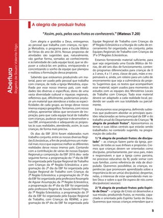 Abertura
RogeriadeSouzaValenteFrigo
1
Com alegria e gratidão a Deus, entregamos
ao pessoal que trabalha com crianças, na Igre-
ja Metodista, o programa para a Escola Bíblica
de Férias do ano de 2016. Nossas propostas de
atividades são sugestões que, naturalmente,
vão ganhar forma, somadas ao conhecimento
e àcriatividade de cada equipe local, que se dis-
puser a colocá-las em prática, enriquecendo e
concretizando o sonho da equipe que planejou
e realizou a formulação dessa proposta.
Sabendo que estávamos produzindo um ma-
terial, para ser usado pelo pessoal que trabalha
com crianças, de toda a Igreja Metodista, espa-
lhada por esse nosso imenso país, com reali-
dades tão diversas e específicas, dono de uma
vasta diversidade cultural e riquezas regionais,
refletimos que, dificilmente, poderíamos produ-
zir um material que atendesse a todas as especi-
ficidades de cada grupo, ao longo desse nosso
imenso espaço geográfico.Tentamos, com nosso
esforço, apresentar ideias que servissem de ins-
piração, para que cada equipe local de trabalho
com crianças, pudesse organizar e desenvolver a
sua EBF, enriquecendo e adequando as propos-
tas às suas realidades, atendendo, assim, às suas
crianças, de forma mais precisa.
Os dias da EBF 2016 foram elaborados num
trabalho conjunto, entre as nossas diversas Regi-
ões Eclesiásticas, a fim de produzirmos um mate-
rial mais rico e que expresse melhor as diferentes
realidades desse nosso imenso país. Contando
com a contribuição de várias de nossas Equipes
Regionais,a composição da EBF 2016 deu- seda
seguinte forma: a programação do 1º dia da EBF
foi organizada pela Equipe Regional de Trabalho
com Crianças da 4ª Região Eclesiástica; a pro-
gramação do 2º dia da EBF foi organizada pela
Equipe Regional de Trabalho com Crianças da
2ª Região Eclesiástica; a programação do 3º dia
da EBF foi organizada pela professora Rosangela
de Aguiar Assumpção, da 7ª Região Eclesiástica;
a programação do 4º dia da EBF foi organizada
pela professora Rogeria de Souza Valente Frigo,
da 7ª Região Eclesiástica; a programação do 5º
dia da EBF foi organizada pela Equipe Regional
de Trabalho, com Crianças da REMNE; a pro-
gramação do 6º dia da EBF foi organizada pela
Equipe Regional de Trabalho com Crianças da
6ª Região Eclesiástica e a liturgia do culto de en-
cerramento foi organizada, em conjunto, pelas
Equipes Regionais de Trabalho com Crianças da
3ª e 5ª Regiões Eclesiásticas.
Estamos fornecendo material suficiente, para
que seja organizada uma Escola Bíblica de Fé-
rias, de até seis dias de funcionamento, conten-
do programas diferenciados para crianças de 0
a 3 anos, 4 a 11 anos, classe de pais, mães e res-
ponsáveis e, ainda, um roteiro para um culto de
encerramento que seja a culminância do proje-
to. Sugerimos que, os textos que acompanham
esse material, sejam usados para momentos de
estudos com as equipes dos Ministérios Locais
de Trabalho com Crianças. Todo esse material
deverá ser adaptado a cada realidade local, po-
dendo ser usado em sua totalidade ou parcial-
mente.
Estruturamos esse programa, definindo subte-
mas que pudessem abordar as principais ques-
tões relacionadas ao tema principal da EBF e do
trabalho anual do Departamento de Crianças: “A
alegria de produzir frutos”. Apresentamos os
temas e suas idéias centrais que estarão sendo
trabalhados no conteúdo sugerido, na progra-
mação de cada dia:
1) “A alegria de produzir frutos: de discipu-
lado” – as crianças fazem parte da Igreja, por-
tanto, de todas as suas ênfases e propostas. Cre-
mos que crianças devem ser orientadas como
discípulas, prioritariamente, por seus pais, mães
e responsáveis e que a Igreja como parceira,
no processo educativo da fé, pode somar com
suas famílias ,como referência de vida de disci-
pulado. Queremos possibilitar, às crianças, ex-
periências que promovam aprendizado sobre a
importância de ser um(a) discípulo(a); despertar,
nelas, o interesse de estar aprendendo mais so-
bre Deus e sobre o que Ele espera de nós como
discípulos(as) seus(as).
2)“A alegria de produzir frutos: pelo Espíri-
to de Deus” – a Igreja de Cristo só desenvolve a
sua missão, produzindo frutos, se movida, capa-
citada e orientada pelo Espírito Santo de Deus.
Queremos que nossas crianças entendam que o
A alegria de produzir frutos
“Assim, pois, pelos seus frutos os conhecereis.”(Mateus 7.20)
5
 