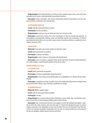 50
Organização: linha desenhada no chão pra eles andarem por cima, uma mesa pra
passarem por baixo e dois bambolê pra pularem dentro.
Execução: todos sentados, vão sendo chamados pelo(a) instrutor(a), um por um,
para realizar o caminho com obstáculos.
2) TELEFONE SEM FIO
Local: sala de aula, gramado ou pátio
Formação: círculo ou fileira
Organização: crianças uma ao lado da outra em círculo ou fila
Execução: a primeira criança cria uma mensagem e fala no ouvido da próxima. A
mensagem vai passando adiante, cada um dizendo aquilo que entendeu. O último
participante deve dizer, em voz alta, o que ouviu. Se estiver correto, o criador da men-
sagem vai para o fim.
3) BOLICHE
Material: 6 garrafas pet e bola (pode ser bola de meia)
Local: pátio.gramado ou quadra
Formação: crianças sentadas
Organização: cada criança é chamada individualmente
Execução: com uma bola, o jogador deve tentar derrubar os pinos de garrafa pet e
em cada rodada, o participante pode tentar duas vezes.
FAIXA ETÁRIA: 6-7 anos
1) ALERTA COR
Local: pátio, gramado ou quadra
Formação: crianças espalhadas aleatoriamente
Organização: uma criança é escolhida para ser a pegadora e as demais ficam espa-
lhadas.
Execução: a pegadora, então, escolhe uma cor e todas deverão tocar em algo dessa
cor para ficarem salvas, caso contrário, poderão ser pegas.
2) QUEM SOU EU?
Material: Bíblia, papel e lápis
Local: sala de aula, gramado ou pátio
Formação: círculo
Organização: as crianças devem ficar dispostas numa roda, o(a) instrutor(a) esco-
lhe o nome de um personagem bíblico para cada criança.
Execução: o(a) instrutor(a) escreve num papel o nome de cada personagem e gru-
da na testa de cada criança, sem que ela veja. A criança faz perguntas para as outras
sobre o que ela é. Por exemplo: eu sou uma mulher? Eu sou um homem? Sou Rei, Rai-
nha? E as crianças só podem responder sim ou não. A criança então tem uma chance
de dar um palpite. Ganha quem acertar primeiro.
 