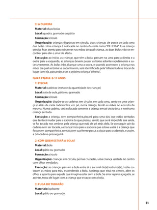 51
3) A OLHEIRA
Material: duas bolas
Local: quadra, gramado ou pátio
Formação: círculo
Organização: crianças dispostas em círculo, duas crianças de posse de cada uma
das bolas. Uma criança é colocada no centro da roda como “OLHEIRA”. Essa criança
precisa ficar atenta para observar nas mãos de qual criança, as duas bolas vão se en-
contrar para dar o sinal de alerta.
Execução: ao início, as crianças que têm a bola, passam-na uma para a direita e a
outra para a esquerda, as crianças devem passar as bolas adiante rapidamente e su-
cessivamente. As bolas irão alcançar uma a outra, e quando acontecer, a criança nas
mãos da qual as bolas se encontrarem, será identificada pela“olheira”e deve trocar de
lugar com ela, passando a ser a próxima criança“olheira”.
FAIXA ETÁRIA: 8-11 ANOS
1) PISCAR
Material: cadeiras (metade da quantidade de crianças)
Local: sala de aula, pátio ou gramado
Formação: círculo
Organização: dispõe-se as cadeiras em círculo, em cada uma, senta-se uma crian-
ça e atrás de cada cadeira fica, em pé, outra criança, tendo as mãos no encosto da
mesma. Numa cadeira, será colocada somente a criança em pé atrás dela, e nenhuma
criança sentada.
Execução: a criança, sem companheira,piscará para uma das que estão sentadas
que tentará mudar para a cadeira da que piscou, sendo que será impedida sua saída,
se for tocada nos ombros pela criança que está de pé atrás dela. Se conseguir sair da
cadeira sem ser tocada, a criança troca para a cadeira que estava vazia e a criança que
ficou sem companheira, sentada em sua frente passa a piscar para as demais, e assim,
a brincadeira prosseguirá.
2) COM QUEM ESTARÁ A BOLA?
Material: bola
Local: pátio ou gramado
Formação: círculo
Organização: crianças em círculo, pernas cruzadas, uma criança sentada no centro
com olhos vendados.
Execução: as crianças passam a bola entre si e ao sinal do(a) instrutor(a), todas co-
locam as mãos para trás, escondendo a bola. Acriança que está no, centro, abre os
olhos e aponta para aquela que imagina estar com a bola. Se errar repete a jogada, se
acertar, troca de lugar com a criança que estava com a bola.
3) FUGA DO TUBARÃO
Materiais: barbante
Local: pátio ou gramado
 