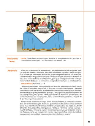 53
Abertura Todos nós já brincamos de“Morto e vivo”. Nessa brincadeira, é preciso prestar aten-
ção ao que o líder está instruindo, para fazer exatamente o que está sendo dito: para
vivo, ficar em pé, para morto abaixar. Pois, quem não presta atenção nas instruções,
sai da brincadeira. Hoje, vamos conversar sobre as instruções para missão do Reino de
Deus e da necessidade de as conhecermos, para que, conseqüentemente, conheça-
mos a vontade de Deus, e as cumpramos para produzirmos frutos na missão de Deus.
Leitura Bíblica: Romanos 12:1-8
“Rogo-vos, pois, irmãos, pela compaixão de Deus, que apresenteis os vossos corpos
em sacrifício vivo, santo e agradável a Deus, que é o vosso culto racional. E não sede
conformados com este mundo, mas sede transformados pela renovação do vosso en-
tendimento, para que experimenteis qual seja a boa, agradável, e perfeita vontade de
Deus. Porque pela graça que me é dada, digo a cada um dentre vós que não pense de
si mesmo além do que convém; antes, pense com moderação, conforme a medida da
fé que Deus repartiu a cada um.
Porque assim como em um corpo temos muitos membros, e nem todos os mem-
bros têm a mesma operação, Assim nós, que somos muitos, somos um só corpo em
Cristo, mas individualmente somos membros uns dos outros. De modo que, tendo
diferentes dons, segundo a graça que nos é dada, se é profecia, seja ela segundo a
medida da fé; Se é ministério, seja em ministrar; se é ensinar, haja dedicação ao ensi-
no; Ou o que exorta, use esse dom em exortar; o que reparte, faça-o com liberalidade;
o que preside, com cuidado; o que exercita misericórdia, com alegria”.
Do dia: “Vocês foram escolhidos para anunciar os atos poderosos de Deus, que os
chamou da escuridão para a sua maravilhosa luz.”1 Pedro 2.9b
Versículos
tema
 