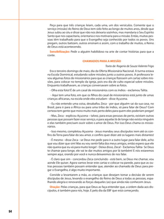 54
Peça para que três crianças leiam, cada uma, um dos versículos. Comente que o
serviço (missão) do Reino de Deus tem sido feito ao longo de muitos anos, desde que
Jesus subiu ao céu e disse que não nos deixaria sozinhos, mas mandaria o Seu Espírito
Santo que nos capacitaria, orientaria e nos motivaria para a missão. Então, muitas pes-
soas têm trabalhado para que o Evangelho seja conhecido por todos os povos. Uns
pregam, outros batizam, outros ensinam e assim, com o trabalho de muitos, o Reino
de Deus está acontecendo.
Sensibilização: Pedir a alguém habilidoso na arte de contar histórias para que a
conte.
CHAMADOS PARA A MISSÃO
Texto de: Rogeria de Souza Valente Frigo
Era o terceiro domingo de maio, dia da Oferta Missionária Nacional. A turma estava
na Escola Dominical, estudando sobre missões junto a outros povos. A professora le-
vou algumas fotos de missionários para que as crianças fizessem um cartaz sobre mis-
sões, para colocar no templo da igreja, pois era dia de culto especial sobre missões.
Enquanto trabalhavam, as crianças conversavam sobre as fotos.
- Olha esta foto! É de um casal de missionários com os índios - exclamou Talita.
- Aqui tem uma foto, em que os filhos do casal de missionários está junto de umas
crianças africanas, na escola onde eles estudam - disse Açucena.
- Eu não entendo uma coisa, desabafou Zeca - por que alguém sai da sua casa, no
Brasil, para ir para a África ou para uma tribo de índios, só para falar de Deus? Com
certeza tem gente que mora muito mais perto deles para quem eles poderiam pregar!
- Mas, Zeca - explicou Açucena – talvez, para essas pessoas de perto, existam outras
pessoas que possam fazer esse serviço, e para aquelas lá de longe não exista ninguém
e elas também precisam ouvir sobre o amor de Deus. Por isso Deus chama os missio-
nários.
- Isso mesmo, completou Açucena - Jesus mandou seus discípulos irem até os con-
fins da Terra para falar do seu amor, e confins quer dizer até os lugares mais distantes!
- É mesmo - disse Zeca - se Deus me pedir para ir a outro lugar para falar dele, acho
que vou dizer que sim! Mas eu vou sentir falta dos meus amigos, então espero que ele
não queira que eu vá para muito longe! - Deixa disso, Zeca! - Exclamou Talita- Se Deus
te chamar para longe, ele vai te dar muitos amigos por lá também! E nós estaremos
sempre aqui, orando por você e nunca deixaremos de nos falar.
- É claro que sim - concordou Zeca concluindo - está bem, se Deus me chamar, vou
aonde Ele quiser. Agora vamos levar este cartaz e colocar na parede, para que as ou-
tras pessoas também possam entender que, atender ao chamado de Deus para pre-
gar o Evangelho, é algo muito importante.
Convide a levantarem a mão, as crianças que desejam tomar a decisão de serem
discípulas de Jesus, levando o evangelho do Reino de Deus a todas as pessoas, espa-
lhando alegria e renovando as forças daqueles (as) que ainda não conhecem Jesus.
Oração: Pelas crianças, para que Deus as faça entender que, a ordem dada aos dis-
cípulos, é também para nós, hoje. E pelo dia da EBF que está começando.
 