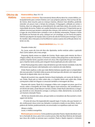 55
História bíblica: Atos 19.1-10
Como contar a história: O(a) instrutor(a) desta oficina deve ler o texto bíblico, an-
tecipadamente para contara história com suas próprias palavras. Para turmas de ida-
de menor, deve resumir, para as crianças maiores, oferecer mais detalhes, podendo
estender um pouco mais o tempo da contação. A linguagem, utilizada ao contar a
história, deve ser adequada ao entendimento de cada faixa etária, de acordo com a
maturidade da turma. Podem ser usados fantoches ou gravuras. É importante que se
utilizem recursos que atraiam a atenção das crianças, mas nenhum recurso vai ocupar
o lugar de uma história bem contada e com as devidas entonações. Prepare o texto
da história em formato de carta, coloque em um envelope, ou em forma de papiro.
Solicite que,alguém da equipe, bata na porta da sala de história para entregar a carta.
Ao receber, abra e leia para a turma.Observe o passo a passo da confecção desse ma-
terial ,no site.
PAULO EM ÉFESO (Atos 19.1-20)
Prezados irmãos (ãs)
Eu, Lucas, autor do Livro de Atos dos Apóstolos, tenho notícias sobre o apóstolo
Paul. Como sabem, ele é meu amigo.
Enquanto Apolo estava na cidade de Corinto, Paulo viajou pelo interior da Ásia e
chegou a Éfeso. Ali, encontrou 12 homens cristãos e lhes perguntou se eles haviam re-
cebido o Espírito Santo, quando creram em Jesus. Eles responderam que nem sabiam
que o Espírito Santo existia, pois ninguém havia explicado pra eles sobre isso.
Então Paulo perguntou sobre o tipo de batismo que eles haviam recebido. E eles lhe
informaram que haviam sido batizados com o batismo de João Batista.
Então Paulo explicou a eles que João Batista batizava aqueles que se arrependiam
dos seus pecados. E também dizia ao povo de Israel que eles deviam crer naquele que
havia de vir depois dele, isto é, em Jesus.
Depois de ouvirem isso, aqueles homens foram batizados, em nome do Senhor Je-
sus. Então, Paulo pôs as mãos sobre eles, e o Espírito Santo veio sobre eles. Então
começaram a falar em línguas e a anunciar também a mensagem de Deus.
Durante três meses, Paulo foi à sinagoga e falou com coragem ao povo, que lá se
reunia, sobre o Evangelho de Cristo. Mas alguns eram teimosos, não acreditavam e,
em frente de todos, ainda falavam mal dos cristãos. Então Paulo abandonou a sinago-
ga, levando os seus discípulos consigo, e começou a falar, diariamente, na escola de
um homem chamado Tirano.
Ele fez isso durante dois anos, até que todos os moradores da Ásia ouviram a men-
sagem do Senhor.
O nome de Jesus foi engrandecido naquele lugar. E muitos, dos que haviam cri-
do, confessavam Jesus como seu Salvador e contavam a todos os seus feitos. Assim, a
palavra do Senhor, poderosamente, era anunciada e se espalhava cada vez mais.
Abraço a todos,
Lucas, o médico evangelista.
Motivação para conversa: Como podemos perceber Paulo e Apolo decidiram acei-
tar o chamado de Jesus, para irem a outros povos, falar das Boas Notícias da Salvação
que Jesus dá a todas as pessoas que o aceitam. Paulo e Apolo viajaram e visitaram
Oficina de
História
 
