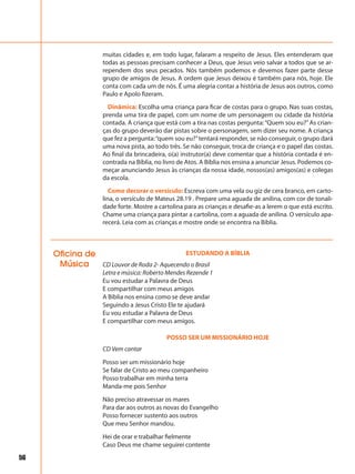 56
muitas cidades e, em todo lugar, falaram a respeito de Jesus. Eles entenderam que
todas as pessoas precisam conhecer a Deus, que Jesus veio salvar a todos que se ar-
rependem dos seus pecados. Nós também podemos e devemos fazer parte desse
grupo de amigos de Jesus. A ordem que Jesus deixou é também para nós, hoje. Ele
conta com cada um de nós. É uma alegria contar a história de Jesus aos outros, como
Paulo e Apolo fizeram.
Dinâmica: Escolha uma criança para ficar de costas para o grupo. Nas suas costas,
prenda uma tira de papel, com um nome de um personagem ou cidade da história
contada. A criança que está com a tira nas costas pergunta:“Quem sou eu?”As crian-
ças do grupo deverão dar pistas sobre o personagem, sem dizer seu nome. A criança
que fez a pergunta:“quem sou eu?”tentará responder, se não conseguir, o grupo dará
uma nova pista, ao todo três. Se não conseguir, troca de criança e o papel das costas.
Ao final da brincadeira, o(a) instrutor(a) deve comentar que a história contada é en-
contrada na Bíblia, no livro de Atos. A Bíblia nos ensina a anunciar Jesus. Podemos co-
meçar anunciando Jesus às crianças da nossa idade, nossos(as) amigos(as) e colegas
da escola.
Como decorar o versículo: Escreva com uma vela ou giz de cera branco, em carto-
lina, o versículo de Mateus 28.19 . Prepare uma aguada de anilina, com cor de tonali-
dade forte. Mostre a cartolina para as crianças e desafie-as a lerem o que está escrito.
Chame uma criança para pintar a cartolina, com a aguada de anilina. O versículo apa-
recerá. Leia com as crianças e mostre onde se encontra na Bíblia.
Oficina de
Música
ESTUDANDO A BÍBLIA
CD Louvor de Roda 2- Aquecendo o Brasil
Letra e música: Roberto Mendes Rezende 1
Eu vou estudar a Palavra de Deus
E compartilhar com meus amigos
A Bíblia nos ensina como se deve andar
Seguindo a Jesus Cristo Ele te ajudará
Eu vou estudar a Palavra de Deus
E compartilhar com meus amigos.
POSSO SER UM MISSIONÁRIO HOJE
CD Vem cantar
Posso ser um missionário hoje
Se falar de Cristo ao meu companheiro
Posso trabalhar em minha terra
Manda-me pois Senhor
Não preciso atravessar os mares
Para dar aos outros as novas do Evangelho
Posso fornecer sustento aos outros
Que meu Senhor mandou.
Hei de orar e trabalhar fielmente
Caso Deus me chame seguirei contente
 