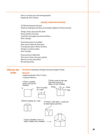 57
Para os campos que vão branquejando
Dispõe de mim Senhor.
MISSÃO: AVENTURA POSSÍVEL
CD Missão Aventura Possível
Anderson Rodrigues da Silva, Iza Carvalho Pugliese e Priscila Loureiro
Amigo, estou aqui para lhe dizer
Nossa tarefa é anunciar
A grande mensagem do amor de Deus
Vem comigo!
O primeiro passo é acreditar
Que você é capaz de abençoar
E conquistar para o Reino de Deus
Amigos e muitos irmãos.
Vem comigo!
Esta aventura é diferente
Pois Jesus Cristo está com a gente
Mesmo na luta mais difícil
Ele está presente.
Atividade: Dobradura (Origami do personagem Paulo)
Material:
• papel quadrado 10cm X 10cm;
• canetas hidrocor.
Oficina de
Artes
 