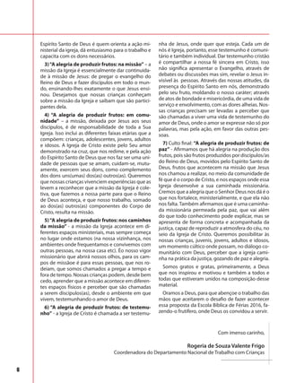 6
Espírito Santo de Deus é quem orienta a ação mi-
nisterial da igreja, dá entusiasmo para o trabalho e
capacita com os dons necessários.
3)“A alegria de produzir frutos: na missão” – a
missão da Igreja é essencialmente dar continuida-
de à missão de Jesus: de pregar o evangelho do
Reino de Deus e fazer discípulos em todo o mun-
do, ensinando-lhes exatamente o que Jesus ensi-
nou. Desejamos que nossas crianças conheçam
sobre a missão da Igreja e saibam que são partici-
pantes dela.
4) “A alegria de produzir frutos: em comu-
nidade” – a missão, deixada por Jesus aos seus
discípulos, é de responsabilidade de toda a Sua
Igreja. Isso inclui as diferentes faixas etárias que a
compõem: crianças, adolescentes, jovens, adultos
e idosos. A Igreja de Cristo existe pelo Seu amor
demonstrado na cruz, que nos redime, e pela ação
do Espírito Santo de Deus que nos faz ser uma uni-
dade de pessoas que se amam, cuidam-se, mutu-
amente, exercem seus dons, como complemento
dos dons uns(umas) dos(as) outros(as). Queremos
que nossas crianças vivenciem experiências que as
levem a reconhecer que a missão da Igreja é cole-
tiva, que fazemos a nossa parte para que o Reino
de Deus aconteça, e que nosso trabalho, somado
ao dos(as) outros(as) componentes do Corpo de
Cristo, resulta na missão.
5)“A alegria de produzir frutos: nos caminhos
da missão” - a missão da Igreja acontece em di-
ferentes espaços ministeriais, mas sempre começa
no lugar onde estamos (na nossa vizinhança, nos
ambientes onde frequentamos e convivemos com
outras pessoas, na nossa casa etc). Éo nosso vigor
missionário que abrirá nossos olhos, para os cam-
pos de missãoe é para essas pessoas, que nos ro-
deiam, que somos chamados a pregar a tempo e
fora de tempo. Nossas crianças podem, desde bem
cedo, aprender que a missão acontece em diferen-
tes espaços físicos e perceber que são chamadas
a serem discípulos(as), desde o ambiente em que
vivem, testemunhando o amor de Deus.
6) “A alegria de produzir frutos: de testemu-
nho” - a Igreja de Cristo é chamada a ser testemu-
nha de Jesus, onde quer que esteja. Cada um de
nós é Igreja, portanto, esse testemunho é comuni-
tário e também individual. Dar testemunho cristão
é compartilhar a nossa fé sincera em Cristo, isso
não significa apresentar o Evangelho, através de
debates ou discussões mas sim, revelar o Jesus in-
visível às pessoas. Através das nossas atitudes, da
presença do Espírito Santo em nós, demonstrado
pelo seu fruto, moldando o nosso caráter; através
de atos de bondade e misericórdia, de uma vida de
serviço e envolvimento, com as dores alheias. Nos-
sas crianças precisam ser levadas a perceber que
são chamadas a viver uma vida de testemunho do
amor de Deus, onde o amor se expresse não só por
palavras, mas pela ação, em favor das outras pes-
soas.
7) Culto final: “A alegria de produzir frutos: de
paz” - Afirmamos que há alegria na produção dos
frutos, pois são frutos produzidos por discípulos/as
do Reino de Deus, movidos pelo Espírito Santo de
Deus, frutos que acontecem na missão que Jesus
nos chamou a realizar, no meio da comunidade de
fé que é o corpo de Cristo, e nos espaços onde essa
Igreja desenvolve a sua caminhada missionária.
Cremos que a alegria que o Senhor Deus nos dá é o
que nos fortalece, ministerialmente, e que ela não
nos falta. Também afirmamos que é uma caminha-
da missionária permeada pela paz, que vai além
do que todo conhecimento pode explicar, mas se
apresenta de forma concreta e acompanhada da
justiça, capaz de reproduzir a atmosfera do céu, no
seio da Igreja de Cristo. Queremos possibilitar às
nossas crianças, juvenis, jovens, adultos e idosos,
um momento cúltico onde possam, no diálogo co-
munitário com Deus, perceber que a igreja cami-
nha na prática da justiça, gozando de paz e alegria.
Somos gratos e gratas, primeiramente, a Deus
que nos inspirou e motivou e também a todos e
todas que estiveram unidos na composição desse
material.
Oramos a Deus, para que abençoe o trabalho das
mãos que aceitarem o desafio de fazer acontecer
essa proposta da Escola Bíblica de Férias 2016, fa-
zendo-o frutífero, onde Deus os convidou a servir.
	 Com imenso carinho,
Rogeria de Souza Valente Frigo
Coordenadora do Departamento Nacional de Trabalho com Crianças
 