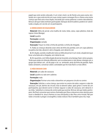 60
papel que está sendo colocado. A um sinal, viram–se de frente uma para outra, ten-
tando ver o que está escrito em suas costas; quem conseguir fica e chama uma outra
criança que fará uma nova dupla, trocando por novas palavras a serem descobertas.
Brincar até que todos tenham participado. Variação da brincadeira: poderá ser substi-
tuída a dupla, em vez de um só participante.
2) BRINCANDO DE EQUILIBRAR
Material: folha de jornal, uma toalha de rosto, bola, caixa, copo plástico, bola de
soprar cheia (Bexiga).
Local: quadra
Formação: variada
Organização: variada
Execução: Traçar no chão a linha de partida e a linha de chegada.
1. Todas as crianças deverão estar atrás da linha de partida; com um copo plástico
na palma da mão ,deverá ir até à chegada, sem deixá-lo cair.
2. Em dupla, usando a toalha de rosto ou folha de jornal. A um sinal, a dupla terá que
levar uma bola até a chegada, sem deixá-la cair.
3. Em quarteto, com folha dupla de jornal, levando uma bexiga; fazer vários grupos.
Terão que andar em direção diferente, sem se esbarrarem e não deixar a bexiga cair; o
grupo que deixar cair , sai do jogo e vai se sentando ,atrás da linha de partida. Após
todos sentarem, conversar sobre a atividade que foi mais fácil e a mais difícil.
3) NÃO DEIXAR CAIR
Material: um cabo de vassoura
Local: quadra ou sala sem cadeiras
Formação: roda
Organização: Formar uma roda e desenhar um pequeno círculo no centro
Execução: Solicitar, a uma criança, que entre no centro da roda e segure o cabo de
vassoura, em pé, dentro do círculo; esta só deverá soltar, após gritar o nome de um
participante, que deverá correr e tentar segurar o cabo de vassoura, sem deixá-la ir
ao chão. Substituir a criança do centro pela que acertar. Brincar até que todos partici-
pem. No final, comentar que somos chamados por Deus e devemos estar atentos para
ouvir e obedecê-lo. Jesus chamou os seus discípulos e deu lhes uma missão “Ide por
todo o mundo e pregai o evangelho a toda criatura.”Ela é também para nós, hoje.
 