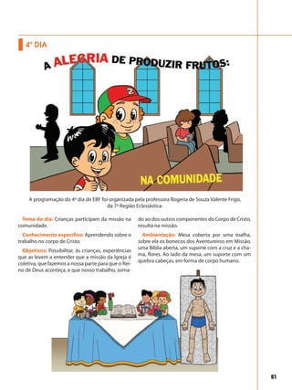 61
Tema do dia: Crianças participam da missão na
comunidade.
Conhecimento específico: Aprendendo sobre o
trabalho no corpo de Cristo.
Objetivos: Possibilitar, às crianças, experiências
que as levem a entender que a missão da Igreja é
coletiva, que fazemos a nossa parte para que o Rei-
no de Deus aconteça, e que nosso trabalho, soma-
do ao dos outros componentes do Corpo de Cristo,
resulta na missão.
Ambientação: Mesa coberta por uma toalha,
sobre ela os bonecos dos Aventureiros em Missão,
uma Bíblia aberta, um suporte com a cruz e a cha-
ma, flores. Ao lado da mesa, um suporte com um
quebra cabeças, em forma de corpo humano.
4º DIA
A programação do 4º dia de EBF foi organizada pela professora Rogeria de Souza Valente Frigo,
da 7ª Região Eclesiástica.
 