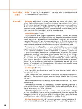 62
Do dia:“Ora, vós sois o Corpo de Cristo, e cada pessoa entre vós, individualmente, é
membro desse Corpo.” 1 Coríntios 12.27
Versículos
tema
Abertura Motivação: No momento da entrada das crianças para o espaço destinado à aber-
tura, ter alguém orientando a entrada e informando que só poderão entrar em grupos
de pelo menos 3 crianças, de braços dados e com os passos sincronizados (pernas
direitas pisam juntas o chão e depois, as pernas esquerdas pisam juntas, e no mesmo
ritmo). As crianças devem se organizar e treinar do lado de fora e entrarem juntas e,
assim, continuarem até que estejam sentadas em seus lugares.
Leitura Bíblica: João 4. 35-38
“Vocês costumam dizer: “Daqui a quatro meses teremos a colheita.” Mas olhem e
vejam bem os campos: o que foi plantado já está maduro e pronto para a colheita.
Quem colhe recebe o seu salário, e o resultado do seu trabalho é a vida eterna para
as pessoas. E assim tanto o que semeia como o que colhe se alegrarão juntos. Porque
é verdade o que dizem: “Um semeia, e outro colhe.”Eu mandei vocês colherem onde
não trabalharam; outros trabalharam ali, e vocês aproveitaram o trabalho deles.”
Pedir que uma criança faça a leitura do texto. Após feita a leitura, conversar sobre a
experiência que viveram , ao entrar no espaço da abertura, no dia de hoje. Se foi difícil
ou fácil caminhar, exatamente, no mesmo ritmo do(a) seu(a) colega. Diga-lhes que
a caminhada missionária da Igreja não é uma caminhada individual e sim, coletiva.
Trabalhamos, junto com muitas outras pessoas que são diferentes de nós, pensam
diferente, têm ritmo diferente e somos chamados a ser corpo com elas, uma unida-
de. Cada um(a) naquilo pra que foi chamado(a), exercendo seus dons que o Espírito
Santo distribui, fazendo sua parte com alegria, servindo uns(umas) aos(as) outros(as)
em amor. E dando continuidade ao trabalho que vem sendo realizado por muitas
gerações de pessoas que tem serviço ao Senhor. Por isso, hoje, iremos estudar sobre a
alegria de produzir frutos em comunidade.
Sensibilização: Dinâmica
Deixe escondidas, antecipadamente, partes do corpo sobre as cadeiras onde as
crianças irão se sentar.
Diga às crianças que, sobre algumas das suas cadeiras, existem peças de um que-
bra cabeças e que elas devem procurar onde estão e levar para o(a) orientador(a) da
abertura.
Será um momento agitado que deverá acontecer, até que a ultima peça seja encon-
trada e levada.
Terminado esse momento, o(a) orientador(a), deverá ter montado, junto com as
crianças que trouxeram as peças, o corpo humano, num quadro com suporte, de for-
ma que possa ser visto por todas as crianças.
Falando baixo, para ajudar as crianças no retorno à calma, diga que assim é o Corpo
de Cristo, a nossa igreja. É necessário o esforço de todos para que o seu trabalho seja
perfeito e completo. Se um(a) de nós deixar de fazer a sua parte, o corpo não estará
completo e nem o nosso trabalho estará do jeito que Deus deseja.
Convite a compromisso: Convide a levantarem uma das mãos, as crianças que de-
sejam tomar a decisão de se esforçar para caminhar com todos(as) da Igreja, sem ex-
 