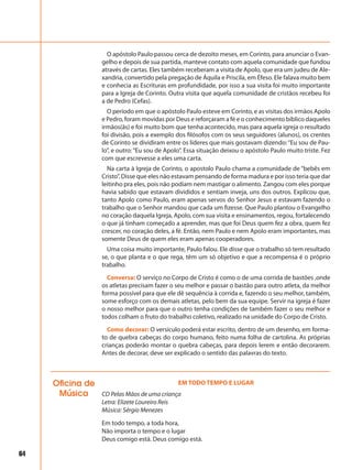 64
O apóstolo Paulo passou cerca de dezoito meses, em Corinto, para anunciar o Evan-
gelho e depois de sua partida, manteve contato com aquela comunidade que fundou
através de cartas. Eles também receberam a visita de Apolo, que era um judeu de Ale-
xandria, convertido pela pregação de Áquila e Priscila, em Éfeso. Ele falava muito bem
e conhecia as Escrituras em profundidade, por isso a sua visita foi muito importante
para a Igreja de Corinto. Outra visita que aquela comunidade de cristãos recebeu foi
a de Pedro (Cefas).
O período em que o apóstolo Paulo esteve em Corinto, e as visitas dos irmãos Apolo
e Pedro, foram movidas por Deus e reforçaram a fé e o conhecimento bíblico daqueles
irmãos(ãs) e foi muito bom que tenha acontecido, mas para aquela igreja o resultado
foi divisão, pois a exemplo dos filósofos com os seus seguidores (alunos), os crentes
de Corinto se dividiram entre os líderes que mais gostavam dizendo:“Eu sou de Pau-
lo”, e outro:“Eu sou de Apolo”. Essa situação deixou o apóstolo Paulo muito triste. Fez
com que escrevesse a eles uma carta.
Na carta à Igreja de Corinto, o apostolo Paulo chama a comunidade de “bebês em
Cristo”. Disse que eles não estavam pensando de forma madura e por isso teria que dar
leitinho pra eles, pois não podiam nem mastigar o alimento. Zangou com eles porque
havia sabido que estavam divididos e sentiam inveja, uns dos outros. Explicou que,
tanto Apolo como Paulo, eram apenas servos do Senhor Jesus e estavam fazendo o
trabalho que o Senhor mandou que cada um fizesse. Que Paulo plantou o Evangelho
no coração daquela Igreja, Apolo, com sua visita e ensinamentos, regou, fortalecendo
o que já tinham começado a aprender, mas que foi Deus quem fez a obra, quem fez
crescer, no coração deles, a fé. Então, nem Paulo e nem Apolo eram importantes, mas
somente Deus de quem eles eram apenas cooperadores.
Uma coisa muito importante, Paulo falou. Ele disse que o trabalho só tem resultado
se, o que planta e o que rega, têm um só objetivo e que a recompensa é o próprio
trabalho.
Conversa: O serviço no Corpo de Cristo é como o de uma corrida de bastões ,onde
os atletas precisam fazer o seu melhor e passar o bastão para outro atleta, da melhor
forma possível para que ele dê sequência à corrida e, fazendo o seu melhor, também,
some esforço com os demais atletas, pelo bem da sua equipe. Servir na igreja é fazer
o nosso melhor para que o outro tenha condições de também fazer o seu melhor e
todos colham o fruto do trabalho coletivo, realizado na unidade do Corpo de Cristo.
Como decorar: O versículo poderá estar escrito, dentro de um desenho, em forma-
to de quebra cabeças do corpo humano, feito numa folha de cartolina. As próprias
crianças poderão montar o quebra cabeças, para depois lerem e então decorarem.
Antes de decorar, deve ser explicado o sentido das palavras do texto.
Oficina de
Música
EM TODO TEMPO E LUGAR
CD Pelas Mãos de uma criança
Letra: Elizete Loureiro Reis
Música: Sérgio Menezes
Em todo tempo, a toda hora,
Não importa o tempo e o lugar
Deus comigo está. Deus comigo está.
 