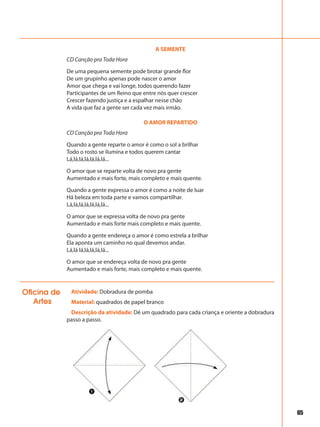 65
A SEMENTE
CD Canção pra Toda Hora
De uma pequena semente pode brotar grande flor
De um grupinho apenas pode nascer o amor
Amor que chega e vai longe, todos querendo fazer
Participantes de um Reino que entre nós quer crescer
Crescer fazendo justiça e a espalhar nesse chão
A vida que faz a gente ser cada vez mais irmão.
O AMOR REPARTIDO
CD Canção pra Toda Hora
Quando a gente reparte o amor é como o sol a brilhar
Todo o rosto se ilumina e todos querem cantar
Lá,lá,lá,lá,lá,lá,lá...
O amor que se reparte volta de novo pra gente
Aumentado e mais forte, mais completo e mais quente.
Quando a gente expressa o amor é como a noite de luar
Há beleza em toda parte e vamos compartilhar.
Lá,lá,lá,lá,lá,lá,lá...
O amor que se expressa volta de novo pra gente
Aumentado e mais forte mais completo e mais quente.
Quando a gente endereça o amor é como estrela a brilhar
Ela aponta um caminho no qual devemos andar.
Lá,lá lá,lá,lá,lá,lá...
O amor que se endereça volta de novo pra gente
Aumentado e mais forte, mais completo e mais quente.
Atividade: Dobradura de pomba
Material: quadrados de papel branco
Descrição da atividade: Dê um quadrado para cada criança e oriente a dobradura
passo a passo.
Oficina de
Artes
 