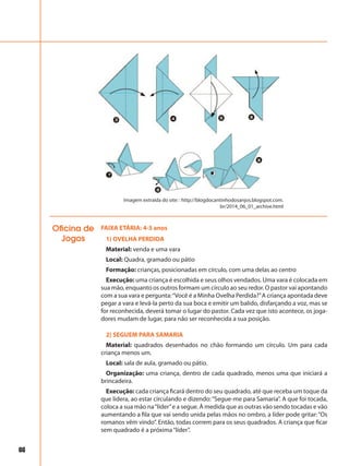 66
FAIXA ETÁRIA: 4-5 anos
1) OVELHA PERDIDA
Material: venda e uma vara
Local: Quadra, gramado ou pátio
Formação: crianças, posicionadas em círculo, com uma delas ao centro
Execução: uma criança é escolhida e seus olhos vendados. Uma vara é colocada em
sua mão, enquanto os outros formam um círculo ao seu redor. O pastor vai apontando
com a sua vara e pergunta:“Você é a Minha Ovelha Perdida?”A criança apontada deve
pegar a vara e levá-la perto da sua boca e emitir um balido, disfarçando a voz, mas se
for reconhecida, deverá tomar o lugar do pastor. Cada vez que isto acontece, os joga-
dores mudam de lugar, para não ser reconhecida a sua posição.
2) SEGUEM PARA SAMARIA
Material: quadrados desenhados no chão formando um círculo. Um para cada
criança menos um.
Local: sala de aula, gramado ou pátio.
Organização: uma criança, dentro de cada quadrado, menos uma que iniciará a
brincadeira.
Execução: cada criança ficará dentro do seu quadrado, até que receba um toque da
que lidera, ao estar circulando e dizendo:“Segue-me para Samaria”. A que foi tocada,
coloca a sua mão na“líder”e a segue. À medida que as outras vão sendo tocadas e vão
aumentando a fila que vai sendo unida pelas mãos no ombro, a líder pode gritar:“Os
romanos vêm vindo”. Então, todas correm para os seus quadrados. A criança que ficar
sem quadrado é a próxima“líder”.
Oficina de
Jogos
Imagem extraída do site: : http://blogdocantinhodosanjos.blogspot.com.
br/2014_06_01_archive.html
 