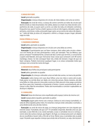 67
3) BOLO DE FUBÁ
Local: gramado ou pátio.
Organização: crianças dispostas em círculo, de mãos dadas, com uma ao centro.
Execução: Ao sinal de início, a criança do centro caminha ao redor do círculo (por
dentro tendo as mãos levantadas). De súbito, abaixa-se e bate nas mãos de dois com-
panheiros da roda, os quais saem a correr, ao redor da roda, em direções contrárias.
Enquanto isso, quem“cortou o bolo”, apossa-se de um dos lugares, deixados vagos. O
primeiro, a terminar a volta, entra pelo lugar vazio, vai ao centro da roda e diz depres-
sa: “- bolo de fubá, já estou cá”, enquanto o último ,a chegar, ocupa o lugar ,deixado
vago na roda.
FAIXA ETÁRIA: 6-7 anos
1) FAZENDO COMPRAS
Local: pátio, gramado ou quadra
Organização: crianças dispostas em círculo com uma delas ao centro.
Execução: O participante que vai fazer compras, dará voltas pelo círculo e deter-
-se-á em frente de um dos participantes e dirá, por exemplo: “Vou ao México, que
posso comprar?”Imediatamente, contará até dez e antes que termine, o concorrente
a quem está falando ,terá que mencionar duas coisas que comecem com M (como
manteiga, meias). Se não conseguir fazer isto, então ele tomará o lugar do que vai
fazer compras. Poderá mencionar qualquer lugar, e as coisas compradas terão que
começar com a inicial do nome do lugar.
2) DESAFIO DO JORNAL
Material: duas folhas de jornal para cada participante
Local: pátio, gramado ou quadra
Organização: As crianças colocadas umas ao lado das outras, na marca da partida
Execução: cada criança com suas duas folhas: uma nas mãos e outra sob os pés.
Cada passo na corrida deve ser dado, em cima dos jornais. Desta maneira, ele põe
uma folha no chão, pisa em cima; põe a outra no chão, pisa em cima; pega a primeira
que ficou para trás, trazendo-a novamente à frente, e assim sucessivamente até al-
cançar o alvo. Não há vencedores. Todos são incentivados a concluir e aplaudidos ao
alcançar o objetivo.
3) CAMALEÃO
Material: faixas de diversas cores espalhadas pelo espaço (várias da mesma cor)
Local: espaço plano (quadra, gramado ou pátio)
Formação: jogam pelo menos seis crianças. Coloca-se uma criança (camaleão), vi-
rada de olhos tapados pelas mãos. As restantes crianças estão colocadas à vontade, a
uma distância de cerca de dez metros.
Execução: ao sinal de início do jogo, as crianças perguntam em coro àquela que
está de costas: “Camaleão, de que cor?”. O camaleão responde, dizendo uma cor, por
exemplo, o azul. Mal diz a cor, neste exemplo, o azul, o camaleão vira-se e começa a
correr atrás das outras crianças, que fogem. Ao fugir, as crianças procuram um objeto
da cor escolhida e tocam nele, a fim de se livrar. Neste caso, o camaleão não as pode
caçar. Só pode caçar aquelas crianças que ainda não se livraram, ou seja, não tocaram
 