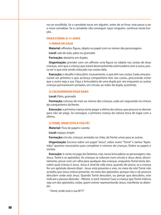 68
na cor escolhida. Se o camaleão tocar em alguém, antes de se livrar, este passa a ser
o novo camaleão. Se o camaleão não conseguir caçar ninguém, continua nesta fun-
ção.
FAIXA ETÁRIA: 8-11 ANOS
1) RINHA DE GALO
Material: alfinetes, figura, objeto ou papel com os nomes das personagens.
Local: sala de aula, pátio ou gramado
Formação: aleatória em duplas
Organização: prender com um alfinete uma figura ou objeto nas costas de duas
crianças, sem que a criança que estará desenvolvendo a brincadeira com a outra, pos-
sa ver o que está sendo colocado nas costas dela.
Execução: o desafio é descobrir, mutuamente, o que têm nas costas. Cada uma pro-
curará ver primeiro o que acriança companheira tem nas costas, procurando evitar
que a outra veja a sua. Faça a brincadeira de uma dupla por vez enquanto as outras
crianças permanecem sentadas, em círculo, ao redor da dupla, assistindo.
2) CACHORRINHO PEGA RABO
Local: Pátio, gramado
Formação: colunas de mais ou menos dez crianças, cada um segurando na cintura
do companheiro da frente.
Execução: a primeira criança tenta pegar a última da coluna, que procura se desviar
para não ser pega. Se conseguir, a primeiro criança da coluna troca de lugar com a
última.
3) TOMÉ, ONDE ESTÁ A TUA FÉ?
Material: Tiras de papel e caneta
Local: espaço amplo
Formação: círculo, crianças sentadas no chão, de frente umas para as outras.
Organização: Escreva sobre um papel “Jesus”, sobre outro “Tomé” e tantos “Após-
tolos” quantos necessários para completar o número de crianças. Dobre os papeis e
sorteie.
Execução: é como no jogo do Detetive, mas nessa brincadeira as personagens são:
Jesus, Tomé e os apóstolos. As crianças se colocam num círculo e Jesus deve, discre-
tamente, piscar com um olho para qualquer das crianças, enquanto Tomé tenta des-
cobrir qual criança é Jesus. Jesus é sinal de vida nova, quando ele piscar, se a criança
for um apóstolo deverá dizer:- Jesus está presente e vivo, no meio de nós! Tomé não
acredita que Jesus esteve presente, no meio dos apóstolos, porque não o vê; procura
descobrir onde está Jesus. Quando Tomé descobrir, ou pensar que descobriu, este
indicará a pessoa dizendo: - Mestre, é você mesmo! Caso a criança que Tomé indicou
seja um dos apóstolos, estão, quem estiver representando Jesus, manifesta-se dizen-
do:
- Tomé, onde está a sua fé???
 
