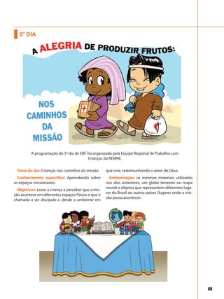 69
Tema do dia: Crianças nos caminhos da missão
Conhecimento específico: Aprendendo sobre
os espaços missionários.
Objetivos: Levar a criança a perceber que a mis-
são acontece em diferentes espaços físicos e que é
chamada a ser discípulo a ,desde o ambiente em
que vive, testemunhando o amor de Deus.
Ambientação: os mesmos materiais utilizados
nos dias anteriores, um globo terrestre ou mapa
mundi e objetos que representem diferentes luga-
res do Brasil ou outros países (lugares onde a mis-
são possa acontecer.
5º DIA
A programação do 5º dia de EBF foi organizada pela Equipe Regional de Trabalho com
Crianças da REMNE.
 