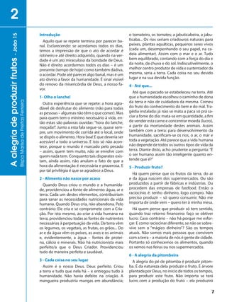 7
Aalegriadeproduzirfrutos-João15
BispaMarisadeFreitasFerreira
2
Introdução
Aquilo que se repete termina por parecer ba-
nal. Esclarecendo: se acordamos todos os dias,
temos a impressão de que o ato de acordar é
rotineiro e até direito adquirido, quando na ver-
dade é um ato miraculoso da bondade de Deus.
Não é direito acordarmos todos os dias – é um
presente (tempo de hoje) como também dádiva,
o acordar. Pode até parecer algo banal, mas é um
ato divino a favor da humanidade. É sinal visível
do renovo da misericórdia de Deus, a nosso fa-
vor.
1- Olha o lanche!
Outra experiência que se repete: a hora agra-
dável de desfrutar do alimento (não para todas
as pessoas – algumas não têm o que comer). Mas
para quem tem o mínimo necessário à vida, en-
tão estas são palavras ouvidas: “hora do lanche,
moçada!”. Junto a esta fala segue-se, quase sem-
pre, um movimento de corrida até o local, onde
se dispôs o alimento. Hora boa! E que deveria ser
acessível a todo o universo. E isto só não acon-
tece, porque o mundo é marcado pelo pecado
– assim, quem tem muito, não se envolve com
quem nada tem. Conquanto tais disparates exis-
tam, ainda assim, não anulam o fato de que a
hora da alimentação é necessária e prazerosa. E
por tal privilégio é que se agradece a Deus.
2 - Alimento não nasce por acaso
Quando Deus criou o mundo e a humanida-
de, providenciou a fonte de alimento: água, ar e
terra. Cada um destes elementos, contribuiriam
para sanar as necessidades nutricionais da vida
humana. Quando Deus cria, não abandona. Pelo
contrário: Ele cria e se compromete com a Cria-
ção. Por isto mesmo, ao criar a vida humana na
terra, providenciou todas as fontes de nutrientes
necessárias à perpetuação da vida. Da terra vêm
os legumes, os vegetais, as frutas, os grãos... Do
ar e da água vêm os peixes, as aves e os animais
e, evidentemente, a água – fontes de proteí-
na, cálcio e minerais. Não há nutricionista mais
perfeito/a que o Deus Criador. Providenciou
tudo de maneira perfeita e saudável.
3 - Cada coisa no seu lugar
Assim é o nosso Deus. Deus perfeito. Criou
a terra e tudo que nela há – e entregou tudo à
humanidade. Não havia defeito na criação. A
mangueira produziria mangas em abundância;
o tomateiro, os tomates; a jabuticabeira, a jabu-
ticaba... Os rios seriam criadouros naturais para
peixes, plantas aquáticas, pequenos seres vivos
(cada um, desempenhando o seu papel, na ca-
deia alimentar). Assim com o mar e o ar. Tudo
bem equilibrado, contando com a força do dia e
da noite, da chuva e do sol. Indiscutivelmente, o
melhor centro produtor de vida e sustentador da
mesma, seria a terra. Cada coisa no seu devido
lugar e na sua devida função.
4 - Até que...
Até que o pecado se estabeleceu na terra. Até
que a humanidade escolheu o caminho de dona
da terra e não de cuidadora da mesma. Comeu
do fruto do conhecimento do bem e do mal. Tra-
gédia instalada: já não se mata a paca só prá sa-
ciar a fome do dia: mata-se em quantidade, a fim
de vender esta carne e concentrar moeda (lucro),
a partir da mortandade destes animais. Assim
também com a terra: para desenvolvimento da
humanidade, sacrificam-se os rios, o ar, o mar e
toda a vegetação. Até parece que a vida humana
não depende de todos os outros tipos de vida da
terra. Diante disto, acho prudente a pergunta:“É
o ser humano assim tão inteligente quanto en-
tende que é?”
5 - Produzir fruto?
Há quem pense que os frutos da terra, do ar
e da água nascem dos supermercados. Ou são
produzidos a partir de fábricas e indústrias. Ou
procedem das empresas de fastfood. Então o
raciocínio é: tenho dinheiro, logo compro. Não
preciso produzir – só quero consumir. Não me
importa de onde vem – quero ter à minha mesa.
Há quem pense que produzir só tem sentido,
quando traz retorno financeiro: faço se obtiver
lucro. Caso contrário – não há porque me esfor-
çar. E como raciocinar diferente, se não se sobre-
vive sem o “mágico dinheiro”? São os tempos
atuais. Não somos mais pessoas que convivem
com a terra – a maioria de nós é gente de cidade.
Portanto só conhecemos os alimentos, quando
os vemos nas feiras ou nos supermercados.
6 - A alegria da pitombeira
A alegria do pé de pitomba é produzir pitom-
ba. É da natureza dela produzir o fruto. É árvore
plantada por Deus, no início de todos os tempos,
para produzir este fruto. Não importa se terá
lucro com a produção do fruto – ela produzirá
 