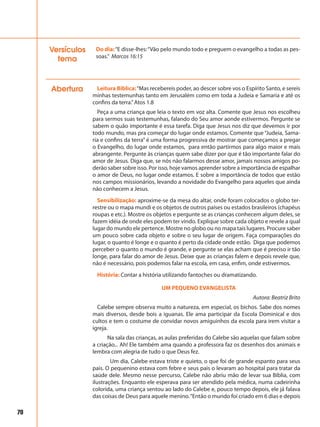 70
Abertura Leitura Bíblica:“Mas recebereis poder, ao descer sobre vos o Espírito Santo, e sereis
minhas testemunhas tanto em Jerusalém como em toda a Judeia e Samaria e até os
confins da terra.”Atos 1.8
Peça a uma criança que leia o texto em voz alta. Comente que Jesus nos escolheu
para sermos suas testemunhas, falando do Seu amor aonde estivermos. Pergunte se
sabem o quão importante é essa tarefa. Diga que Jesus nos diz que devemos ir por
todo mundo, mas pra começar do lugar onde estamos. Comente que “Judeia, Sama-
ria e confins da terra” é uma forma progressiva de mostrar que começamos a pregar
o Evangelho, do lugar onde estamos, para então partirmos para algo maior e mais
abrangente. Pergunte às crianças quem sabe dizer por que é tão importante falar do
amor de Jesus. Diga que, se nós não falarmos desse amor, jamais nossos amigos po-
derão saber sobre isso. Por isso, hoje vamos aprender sobre a importância de espalhar
o amor de Deus, no lugar onde estamos. E sobre a importância de todos que estão
nos campos missionários, levando a novidade do Evangelho para aqueles que ainda
não conhecem a Jesus.
Sensibilização: aproxime-se da mesa do altar, onde foram colocados o globo ter-
restre ou o mapa mundi e os objetos de outros países ou estados brasileiros (chapéus
roupas e etc.). Mostre os objetos e pergunte se as crianças conhecem algum deles, se
fazem idéia de onde eles podem ter vindo. Explique sobre cada objeto e revele a qual
lugar do mundo ele pertence. Mostre no globo ou no mapa tais lugares. Procure saber
um pouco sobre cada objeto e sobre o seu lugar de origem. Faça comparações do
lugar, o quanto é longe e o quanto é perto da cidade onde estão. Diga que podemos
perceber o quanto o mundo é grande, e pergunte se elas acham que é preciso ir tão
longe, para falar do amor de Jesus. Deixe que as crianças falem e depois revele que,
não é necessário, pois podemos falar na escola, em casa, enfim, onde estivermos.
História: Contar a história utilizando fantoches ou dramatizando.
UM PEQUENO EVANGELISTA
Autora: Beatriz Brito
Calebe sempre observa muito a natureza, em especial, os bichos. Sabe dos nomes
mais diversos, desde bois a iguanas. Ele ama participar da Escola Dominical e dos
cultos e tem o costume de convidar novos amiguinhos da escola para irem visitar a
igreja.
Na sala das crianças, as aulas preferidas do Calebe são aquelas que falam sobre
a criação... Ah! Ele também ama quando a professora faz os desenhos dos animais e
lembra com alegria de tudo o que Deus fez.
Um dia, Calebe estava triste e quieto, o que foi de grande espanto para seus
pais. O pequenino estava com febre e seus pais o levaram ao hospital para tratar da
saúde dele. Mesmo nesse percurso, Calebe não abriu mão de levar sua Bíblia, com
ilustrações. Enquanto ele esperava para ser atendido pela médica, numa cadeirinha
colorida, uma criança sentou ao lado do Calebe e, pouco tempo depois, ele já falava
das coisas de Deus para aquele menino.“Então o mundo foi criado em 6 dias e depois
Do dia:“E disse-lhes:“Vão pelo mundo todo e preguem o evangelho a todas as pes-
soas.” Marcos 16:15
Versículos
tema
 