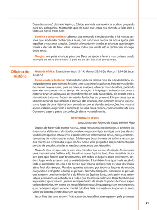 71
Deus descansou”, dizia ele. Assim, o Calebe, em toda sua inocência, acabou pregando
para seu coleguinha. Mostrando que ele sabe que Jesus nos convida a falar Dele a
todos ao nosso redor. Sim!
Convite a compromisso: sabemos que o mundo é muito grande, e há muitas pes-
soas que ainda não conhecem a Jesus, por isso Deus precisa da nossa ajuda, para
espalhar o seu amor a todos. Convide a levantarem a mão, as crianças que desejam
tomar a decisão de falar sobre Jesus a todos que ainda não o conhecem, no lugar
onde estão.
Oração: ore pelas crianças para que Deus as ajude a levar a sua palavra, sendo
exemplo de amor, obediência. E pelo dia da EBF que está começando.
História bíblica: Baseada em Atos 1:1-14; Mateus 28:16-20; Marcos 16:14-20; Lucas
24:46-53
Como contar a história: O(a) instrutor(a) desta oficina deve ler o texto bíblico, an-
tecipadamente ,para contara história com suas próprias palavras. Para turmas de ida-
de menor deve resumir, para as crianças maiores, oferecer mais detalhes, podendo
estender um pouco mais o tempo da contação. A linguagem utilizada ao contar a
história deve ser adequada ao entendimento de cada faixa etária, de acordo com a
maturidade da turma. Podem ser usados fantoches ou gravuras. É importante que se
utilizem recursos que atraiam a atenção das crianças, mas nenhum recurso vai ocu-
par o lugar de uma história bem contada e com as devidas entonações. No material
anexo, estamos sugerindo a confecção de uma caixa cenário, com fantoches de vara.
Observe o passo a passo da confecção desse material no site.
DESPEDIDA DE JESUS
Nas palavras de: Rogeria de Souza Valente Frigo
Depois de haver sido morto na cruz, Jesus ressuscitou no domingo, o primeiro dia
da semana.Visitou seus discípulos, mostrou-se para amigos e amigas para que eles(as)
soubessem que ele estava vivo e pudessem ser testemunhas disso, pois já eram tes-
temunhas de muitas outras coisas. Sabiam que Jesus haveria de sofrer e ressuscitar
dos mortos ao terceiro dia, e que em Seu nome seria pregado o arrependimento para
perdão de pecados a todas as nações, começando por Jerusalém.
Naquele dias, em que esteve com eles, mandou que os seus discípulos fossem para
uma montanha na Galiléia, e lá, lhes disse que o Espírito Santo lhes revestiria de po-
der, para que fossem suas testemunhas, em todos os lugares onde estivessem, des-
de o lugar onde estavam até os mais distantes. E também disse que havia recebido
toda a autoridade, no céu e na terra e que estaria sempre com os seus discípulos,
até o final dos tempos. Mandou que eles saíssem, por todos os lugares do mundo,
pregando o evangelho a todas as pessoas, fazendo discípulos, batizando as pessoas
que cressem , em nome do Pai e do Filho e do Espírito Santo, pois assim elas seriam
salvas, ensinando-as a obedecer a tudo o que lhes havia ordenado. Disse também que
aqueles(as) que cressem ,seriam acompanhados de sinais do poder de Deus: expul-
sariam demônios, em nome de Jesus; falariam novas línguas;pegariam em serpentes;
e, se bebessem algum veneno mortal, não lhes faria mal nenhum; imporiam as mãos
sobre os doentes, e estes ficariam curados.
Jesus lhes deu uma ordem: “Não saiam de Jerusalém, mas esperem pela promessa
Oficina de
História
 