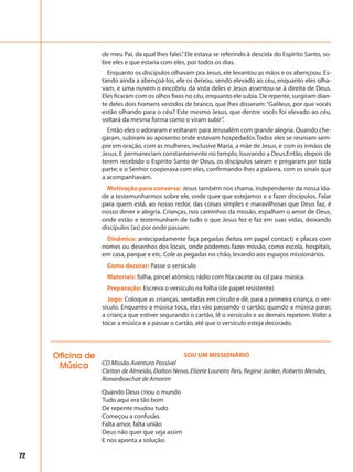72
de meu Pai, da qual lhes falei.”Ele estava se referindo à descida do Espírito Santo, so-
bre eles e que estaria com eles, por todos os dias.
Enquanto os discípulos olhavam pra Jesus, ele levantou as mãos e os abençoou. Es-
tando ainda a abençoá-los, ele os deixou, sendo elevado ao céu, enquanto eles olha-
vam, e uma nuvem o encobriu da vista deles e Jesus assentou-se à direita de Deus.
Eles ficaram com os olhos fixos no céu, enquanto ele subia. De repente, surgiram dian-
te deles dois homens vestidos de branco, que lhes disseram:“Galileus, por que vocês
estão olhando para o céu? Este mesmo Jesus, que dentre vocês foi elevado ao céu,
voltará da mesma forma como o viram subir”.
Então eles o adoraram e voltaram para Jerusalém com grande alegria. Quando che-
garam, subiram ao aposento onde estavam hospedados.Todos eles se reuniam sem-
pre em oração, com as mulheres, inclusive Maria, a mãe de Jesus, e com os irmãos de
Jesus. E permaneciam constantemente no templo, louvando a Deus.Então, depois de
terem recebido o Espírito Santo de Deus, os discípulos saíram e pregaram por toda
parte; e o Senhor cooperava com eles, confirmando-lhes a palavra, com os sinais que
a acompanhavam.
Motivação para conversa: Jesus também nos chama, independente da nossa ida-
de a testemunharmos sobre ele, onde quer que estejamos e a fazer discípulos. Falar
para quem está, ao nosso redor, das coisas simples e maravilhosas que Deus faz, é
nosso dever e alegria. Crianças, nos caminhos da missão, espalham o amor de Deus,
onde estão e testemunham de tudo o que Jesus fez e faz em suas vidas, deixando
discípulos (as) por onde passam.
Dinâmica: antecipadamente faça pegadas (feitas em papel contact) e placas com
nomes ou desenhos dos locais, onde podemos fazer missão, como escola, hospitais,
em casa, parque e etc. Cole as pegadas no chão, levando aos espaços missionários.
Como decorar: Passe o versículo
Materiais: folha, pincel atômico, rádio com fita cacete ou cd para música.
Preparação: Escreva o versículo na folha (de papel resistente)
Jogo: Coloque as crianças, sentadas em círculo e dê, para a primeira criança, o ver-
sículo. Enquanto a música toca, elas vão passando o cartão; quando a música parar,
a criança que estiver segurando o cartão, lê o versículo e as demais repetem. Volte a
tocar a música e a passar o cartão, até que o versículo esteja decorado.
Oficina de
Música
SOU UM MISSIONÁRIO
CD Missão Aventura Possível
Cleiton de Almeida, Dalton Neiva, Elizete Loureiro Reis, Regina Junker, Roberto Mendes,
RonanBoechat de Amorim
Quando Deus criou o mundo
Tudo aqui era tão bom
De repente mudou tudo
Começou a confusão.
Falta amor, falta união
Deus não quer que seja assim
E nos aponta a solução:
 