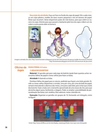 74
FAIXA ETÁRIA: 4-5 anos
1) BOLICHE DIVERTIDO
Material: 10 garrafas pet para cada jogo de boliche (pode fazer quantos achar ne-
cessário); folhas de papel e meias velhas para fazer as bolas;
Atividade 1: fazendo as bolas
Distribuir folhas de papel para os alunos, pedindo que façam uma bola grande. Di-
vidir as meias velhas disponíveis e enrolar, uma por uma, por cima da bola de papel,
sempre intercalando a abertura das meias, uma para cada lado, para evitar que a bola
desmanche. Fazer a bola com o tamanho aproximado de uma xícara de chá, para que
ela tenha algum peso, facilitando a rolagem. Pode-se ampliar a possibilidade de per-
sonalização das bolas com retalhos, fitas adesivas, meias coloridas etc.
Execução: Organizar as garrafas em grupos de 10, formando um triângulo, como
na figura:
Oficina de
Jogos
Imagens extraídas dos sites: http://wwwmarcelacris.blogspot.com.br/2015/03/semana-da-pascoa-mobile-da-ascencao-de.html
http://lucianemaria.blogspot.com.br/2012/05/ascensao-de-jesus.html
Fonte: http://www.clicfilhos.com.br/site/display_materia.jsp?titulo=Lixo+que+vira+brinquedo
Descrição da atividade: Faça um furo no fundo do copo de papel. Dê a cada crian-
ça um copo plástico, moldes de duas nuvens pequenas e de um boneco de papel.
Deixe que recortem. Deixe disponíveis potes de cola branca, para que colem as nu-
vens no copo. Oriente para que passem o barbante pelo furo do copo e dêem um nó,
colem a outra ponta dele no boneco.
 