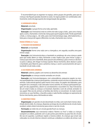 75
É recomendável que se organize no espaço, vários grupos de garrafas, para que as
crianças não fiquem paradas durante as aulas. As regras podem ser combinadas cole-
tivamente, tanto do jogo quanto da reorganização das garrafas.
2) APANHAR A BOLA
Material: uma bola
Organização: o grupo forma uma roda, apertada.
Execução: o(a) Instrutor(a) está no centro da roda e joga a bola , para uma criança
após a outra, chamando o nome da criança para quem jogará a bola.Tendo apanhado
a bola, a criança joga-a , de volta, para o(a) Instrutor(a)que joga, alternadamente, a
bola para crianças de lugares diferentes na roda, chamando seus nomes.
FAIXA ETÁRIA: 6-7 anos
1) PASSEIO DO BAMBOLÊ
Material: um bambolê
Organização: forme uma roda com a criançada e, em seguida, escolha uma para
iniciar o jogo.
Execução: o(a) Instrutor(a)coloca o bambolê no antebraço de uma criança e pede
para que todas dêem as mãos, fechando a roda. Explica que, para iniciar o jogo, a
criança que está com o bambolê, deve passá-lo do antebraço, para o tronco e do tron-
co para a cabeça, até chegar no braço oposto. Nesse momento, deve abaixar e pular
o bambolê, para liberá-lo para a próxima criança, e assim sucessivamente até que o
bambolê circule toda a roda.
2) AS VOZES DOS ANIMAIS
Material: cadeiras, papéis com nomes ou desenhos de animais
Organização: as crianças estarão sentadas em círculo.
Execução: o(a) Instrutor(a)prepara, com antecedência, pequenos papéis na mes-
ma quantidade das crianças participantes, contendo nomes escritos ou desenhos dos
animais. Cada animal aparece pelo menos cinco vezes. Os papéis são dobrados, para
ninguém ver a anotação, e são colocados numa caixinha. As crianças participantes pe-
gam um dos papeizinhos, abrem-no secretamente e escondem-no. O(a) Instrutor(a)
dá um sinal e todas as crianças se levantam, fazendo o som do animal, anotado no
seu papel. Pela voz do animal, as famílias dos bichos se encontram. Se todo mundo
encontrou as suas famílias, o barulho acaba e cada família zoológica se apresenta da
forma mais bonita, para a bicharada ao redor.
3) DENTRO! FORA!
Organização: um grande círculo desenhado no chão, com outro bem menor, dese-
nhado dentro dele. As crianças, dispostas ao longo da circunferência do círculo maior,
recebem ordens do(a) instrutor(a) para entrar e sair do círculo.
Formação: ao redor do um círculo grande ficam as crianças.
Desenvolvimento: o(a) instrutor(a) ordena “Dentro ou Fora” e todas as crianças
cumprem as ordens, pulando com os pés juntos para dentro ou para fora do círculo.
De vez em quando, o professor repete a mesma ordem. As crianças que erram são
colocadas no círculo interno e devem continuar a obedecer as ordens de entrar e sair
 