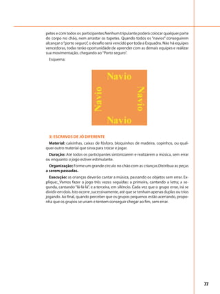 77
petes e com todos os participantes.Nenhum tripulante poderá colocar qualquer parte
do corpo no chão, nem arrastar os tapetes. Quando todos os “navios” conseguirem
alcançar o“porto seguro”, o desafio será vencido por toda a Esquadra. Não há equipes
vencedoras, todas terão oportunidade de aprender com as demais equipes e realizar
sua movimentação, chegando ao“Porto seguro”.
Esquema:
3) ESCRAVOS DE JÓ DIFERENTE
Material: caixinhas, caixas de fósforo, bloquinhos de madeira, copinhos, ou qual-
quer outro material que sirva para trocar e jogar.
Duração: Até todos os participantes sintonizarem e realizarem a música, sem errar
ou enquanto o jogo estiver estimulante.
Organização: Forme um grande círculo no chão com as crianças.Distribua as peças
a serem passadas.
Execução: as crianças deverão cantar a música, passando os objetos sem errar. Ex-
plique:_Vamos fazer o jogo três vezes seguidas: a primeira, cantando a letra; a se-
gunda, cantando “lá-lá-lá”, e a terceira, em silêncio. Cada vez que o grupo errar, irá se
dividir em dois. Isto ocorre ,sucessivamente, até que se tenham apenas duplas ou trios
jogando. Ao final, quando perceber que os grupos pequenos estão acertando, propo-
nha que os grupos se unam e tentem conseguir chegar ao fim, sem errar.
 