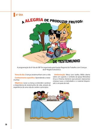 78
Tema do dia: Crianças testemunham com a vida
Conhecimento específico: Aprendendo a teste-
munhar.
Objetivos: Levar a criança a entender e praticar
a importância do testemunho de vida, através da
experiência de uma vida de caráter e princípios.
Ambientação: Mesa com toalha, Bíblia aberta
sobre um suporte, o símbolo da Igreja Metodista
(Cruz e Chama), bonecos que possam representar
crianças (usar a criatividade e o material disponí-
vel) e um pote de mel.
6º DIA
A programação do 6º dia de EBF foi organizada pela Equipe Regional de Trabalho com Crianças
da 6ª Região Eclesiástica.
 