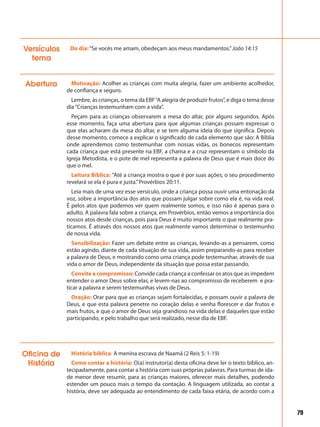 79
Abertura Motivação: Acolher as crianças com muita alegria, fazer um ambiente acolhedor,
de confiança e seguro.
Lembre, às crianças, o tema da EBF“A alegria de produzir frutos”, e diga o tema desse
dia“Crianças testemunham com a vida”.
Peçam para as crianças observarem a mesa do altar, por alguns segundos. Após
esse momento, faça uma abertura para que algumas crianças possam expressar o
que elas acharam da mesa do altar, e se tem alguma ideia do que significa. Depois
desse momento, comece a explicar o significado de cada elemento que são: A Bíblia
onde aprendemos como testemunhar com nossas vidas, os bonecos representam
cada criança que está presente na EBF, a chama e a cruz representam o símbolo da
Igreja Metodista, e o pote de mel representa a palavra de Deus que é mais doce do
que o mel.
Leitura Bíblica: “Até a criança mostra o que é por suas ações; o seu procedimento
revelará se ela é pura e justa.”Provérbios 20:11.
Leia mais de uma vez esse versículo, onde a criança possa ouvir uma entonação da
voz, sobre a importância dos atos que possam julgar sobre como ela é, na vida real.
É pelos atos que podemos ver quem realmente somos, e isso não é apenas para o
adulto. A palavra fala sobre a criança, em Provérbios, então vemos a importância dos
nossos atos desde crianças, pois para Deus é muito importante o que realmente pra-
ticamos. É através dos nossos atos que realmente vamos determinar o testemunho
de nossa vida.
Sensibilização: Fazer um debate entre as crianças, levando-as a pensarem, como
estão agindo, diante de cada situação de sua vida, assim preparando-as para receber
a palavra de Deus, e mostrando como uma criança pode testemunhar, através de sua
vida o amor de Deus, independente da situação que possa estar passando.
Convite a compromisso: Convide cada criança a confessar os atos que as impedem
entender o amor Deus sobre elas, e levem-nas ao compromisso de receberem e pra-
ticar a palavra e serem testemunhas vivas de Deus.
Oração: Orar para que as crianças sejam fortalecidas, e possam ouvir a palavra de
Deus, e que esta palavra penetre no coração delas e venha florescer e dar frutos e
mais frutos, e que o amor de Deus seja grandioso na vida delas e daqueles que estão
participando, e pelo trabalho que será realizado, nesse dia de EBF.
Do dia:“Se vocês me amam, obedeçam aos meus mandamentos.”João 14:15Versículos
tema
História bíblica: A menina escrava de Naamã (2 Reis 5: 1-19)
Como contar a história: O(a) instrutor(a) desta oficina deve ler o texto bíblico, an-
tecipadamente, para contar a história com suas próprias palavras. Para turmas de ida-
de menor deve resumir, para as crianças maiores, oferecer mais detalhes, podendo
estender um pouco mais o tempo da contação. A linguagem utilizada, ao contar a
história, deve ser adequada ao entendimento de cada faixa etária, de acordo com a
Oficina de
História
 