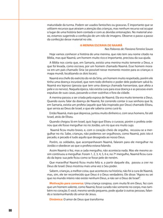 80
maturidade da turma. Podem ser usados fantoches ou gravuras. É importante que se
utilizem recursos que atraiam a atenção das crianças, mas nenhum recurso vai ocupar
o lugar de uma história bem contada e com as devidas entonações. No material ane-
xo, estamos sugerindo a confecção de um rolo de imagens. Observe o passo a passo
da confecção desse material no site.
A MENINA ESCRAVA DE NAAMÃ
Nas Palavras de: Flaviana Ferreira Souza
Hoje vamos conhecer a história de uma menina, que não tem seu nome citado na
Bíblia, mas que Naamã, um homem muito rico e importante, precisou da sua ajuda.
A Bíblia nos conta que, em Samaria, existia uma menina muito temente a Deus, e
que foi levada, como escrava, por um homem chamado Naamã. Esse homem mora-
va em um país chamado Síria (se possível nesse momento mostre para as crianças o
mapa mundi, localizando os dois locais).
Naamã era chefe do exército do rei da Síria, um homem muito respeitado, porém ele
tinha uma doença incurável, que nem todo dinheiro e poder dele poderiam salvá-lo.
Naamã era leproso (pessoa que tem uma doença chamada hanseníase, que afeta a
pele e os nervos). Naquela época, não existia cura para essa doença e as pessoas eram
expulsas de suas casas, passando a viver sozinhas e fora da cidade.
A menina passou a ser criada pela esposa de Naamã. Ela era muito temente a Deus.
Quando ouviu falar da doença de Naamã, foi correndo contar à sua senhora que lá,
em Samaria, existia um profeta (aquele que fala inspirado por Deus) chamado Eliseu,
que servia ao Deus de Israel, e que ele saberia como curá-lo.
Então Naamã, mais que depressa, juntou muito dinheiro e, com seus homens, foi até
Israel, atrás de Eliseu.
Quando chegou lá em Israel, quis logo que Eliseu o curasse, porém o profeta orde-
nou que ele fosse mergulhar no rio Jordão, um rio que era muito sujo.
Naamã ficou muito bravo, e, com o coração cheio de orgulho, recusou-se a mer-
gulhar no rio. Sabe, crianças, não podemos ser orgulhosos, como Naamã, pois isto é
pecado, e pecado é tudo aquilo que desagrada ao nosso Deus.
Porém, os soldados, que acompanhavam Naamã, falaram para ele mergulhar no
Jordão e obedecer ao que o profeta estava falando.
Assim Naamã o fez, mas a cada mergulho, não acontecia nada. Mas ele mesmo as-
sim continuou a mergulhar. Foram 1, 2, 3, 4, 5, 6 e, no 7º mergulho, Naamã ficou cura-
do da lepra: sua pele ficou como se fosse pele de neném.
Que maravilha! Naamã ficou muito feliz e, a partir daquele dia, passou a crer no
Deus de Israel. Deus mostrou mais uma vez o Seu poder.
Sabem, crianças, a melhor coisa, que aconteceu na história, não foi a cura de Naamã,
mas, sim, ele ter reconhecido que Deus é o Deus verdadeiro. Ele disse: “Agora eu sei
que no mundo inteiro não existe nenhum Deus, a não ser o Deus de Israel”.
Motivação para conversa: Uma criança corajosa, com muita fé em Deus, fez com
que um homem valente, como Naamã, fosse curado não somente no corpo, mas tam-
bém no coração. E você, mesmo sendo pequeno, pode ajudar à outras pessoas, falan-
do e testemunhando do amor de Jesus.
Dinâmica: O amor de Deus que transforma
 