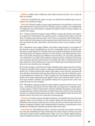 81
Objetivo: refletir sobre a diferença entre saber do amor de Deus e ter o amor de
Deus no coração.
Material: uma bolinha de isopor, um giz, um vidrinho de remédio vazio, uma es-
ponja e uma vasilha com água.
Descrição: Primeiro, explica-se que a água representa o amor de Deus, e que os ob-
jetos representam a cada um(a) de nós. Coloque a água na vasilha, e vá mergulhando
um objeto por vez, comentando a respeito da reação de cada um desses objetos, ao
contato com a água.
1º - Colocar a bolinha de isopor na água. Refletir: o isopor não afunda e nem absor-
ve a água. Ele é impermeável. Tem gente que tem o conhecimento sobre o amor de
Deus, reconhece que todos precisam amar a Deus e ao próximo, fala bonito sobre o
amor e sabe até ensinar para as outras pessoas como elas devem amar, mas não ama,
não vive aquilo que fala. Não deixa o amor de Deus entrar no seu coração, é imper-
meável.
2º - Mergulhar o giz na água. Refletir: o giz retém a água só para si, sem repartir. O
giz absorve a água, completamente, mas não compartilha, pois fica molhado, mas
não passa a água adiante. Se colocado sobre uma superfície qualquer, ele não molha.
Tem pessoas que não apenas conhecem o amor de Deus, mas experimentam. Rece-
bem curas, fazem amigos(as) que refletem o amor de Deus, em suas vidas, ajudando-
-as e, fazendo as suas vidas serem melhores; gostam de estar na igreja e de conviver
com as pessoas que têm amor de Deus no coração. Mas não se comprometem com
Deus. Querem o amor de Deus pra si, mas não se voltam para as outras pessoas. Rece-
bem amor, mas não dão amor a ninguém.
3º Encher de água o vidrinho de remédio. Despejar toda a água que ele se encheu.
O vidro de remédio recebe a água e a despreza, completamente, e não reserva nada
dentro de si. Existem pessoas que sabem tudo sobre o amor de Deus, provaram do
amor de Deus, através das coisas que Deus já fez por elas, mas não o valorizam a pon-
to de desejarem-no, dentro de si. Vêm na igreja, mas não desejam participar dessa
família, nem acham importante estar ligadas a Deus que é fonte de todo o amor. O
amor que recebem, rejeitam, não guardam nada pra si ou para dar aos outros. São
vazias do amor em seus corações.
4º - Mergulhar a esponja e espremer a água, depois, espremer mais uma vez e mais
uma... mostrando que quanto mais for espremida, mais água terá. A esponja absor-
ve bem a água e mesmo espremendo, continua molhada. Ela absorve muita água e
compartilha, pois, onde for colocada, vai molhar tudo ao seu redor. É como as pessoas
que têm um relacionamento pessoal com Deus e estão ligadas à fonte do amor. Elas
sempre amam e têm amor em si, para dar as outras pessoas.
Conversa: A menina escrava conseguiu abençoar o seu patrão pois era como uma
esponja, tinha o amor de Deus no seu coração. Apesar de estar longe de casa, tra-
balhando como escrava, tendo que servir numa casa de um homem que tinha uma
doença contagiosa, desejou o bem daquela família e apontou a solução para os seus
problemas. Ela abençoou aqueles que faziam dela uma escrava.
Como decorar: “Me ajudem por favor”. Escreva o versículo em cartazes, com letra
em caixa alta, dividindo por frases. Então fique de costas e diga às crianças que você
acha que já pode recitá-lo perfeitamente. Diga: “se eu não souber alguma palavra,
vocês me ajudem, por favor”. Caso esteja ensinando I João 14:15“Se vocês me amam,
 